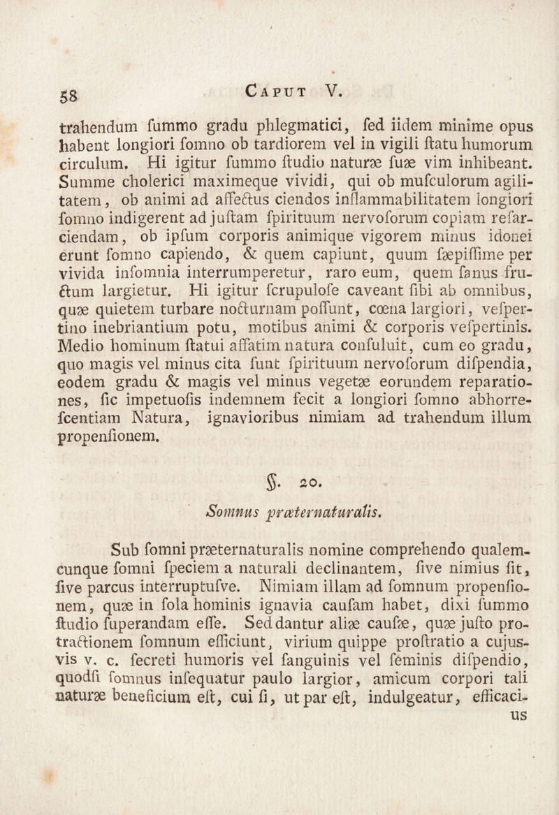 53 trahendum fummo gradu phlegmatici, fed iidem minime opus habent longiori fomno ob tardiorem vel in vigili ftatu humorum circulum. Hi igitur fummo ftudio naturae fuae vim inhibeant. Summe cholerici maximeque vividi, qui ob mufculorum agili¬ tatem, ob animi ad affeftus ciendos inflammabilitatem longiori fomno indigerent ad jultam fpirituum nervoforum copiam re far¬ ciendam, ob ipfum corporis animique vigorem minus idonei erunt fomno capiendo, & quem capiunt, quum faepiffime per vivida infomnia interrumperetur, raro eum, quem fsnus fru- ftum largietur. Hi igitur fcrupulofe caveant fibi ab omnibus, quae quietem turbare nofturnam poffurit, coena largiori, vefper- tino inebriantium potu, motibus animi & corporis vefpertinis. Medio hominum ftatui affatim natura confuluit, cum eo gradu, quo magis vel minus cita funt fpirituum nervoforum difpendia, eodem gradu & magis vel minus vegetae eorundem reparatio¬ nes, fic impetuofis indemnem fecit a longiori fomno abhorre- fcentiam Natura, ignavioribus nimiam ad trahendum illum propenfionem. $. 20. Somnus pr cet ematur alis. Sub fomni praeternaturalis nomine comprehendo qualem¬ cunque fomni fpeciem a naturali declinantem, five nimius fit, live parcus interruptufve. Nimiam illam ad fomnum propenfio¬ nem, quae in fola hominis ignavia caufam habet, dixi fummo ftudio fuperandam effe. Sed dantur aliae caulae, quaejulto pro- traftionem fomnum efficiunt, virium quippe proftratio a cujus- vis v. c. fecreti humoris vel fanguinis vel feminis difpendio, quodfi fomnus infequatur paulo largior, amicum corpori tali naturae beneficium eli, cuifi, utpareft, indulgeatur, efficaci¬ us