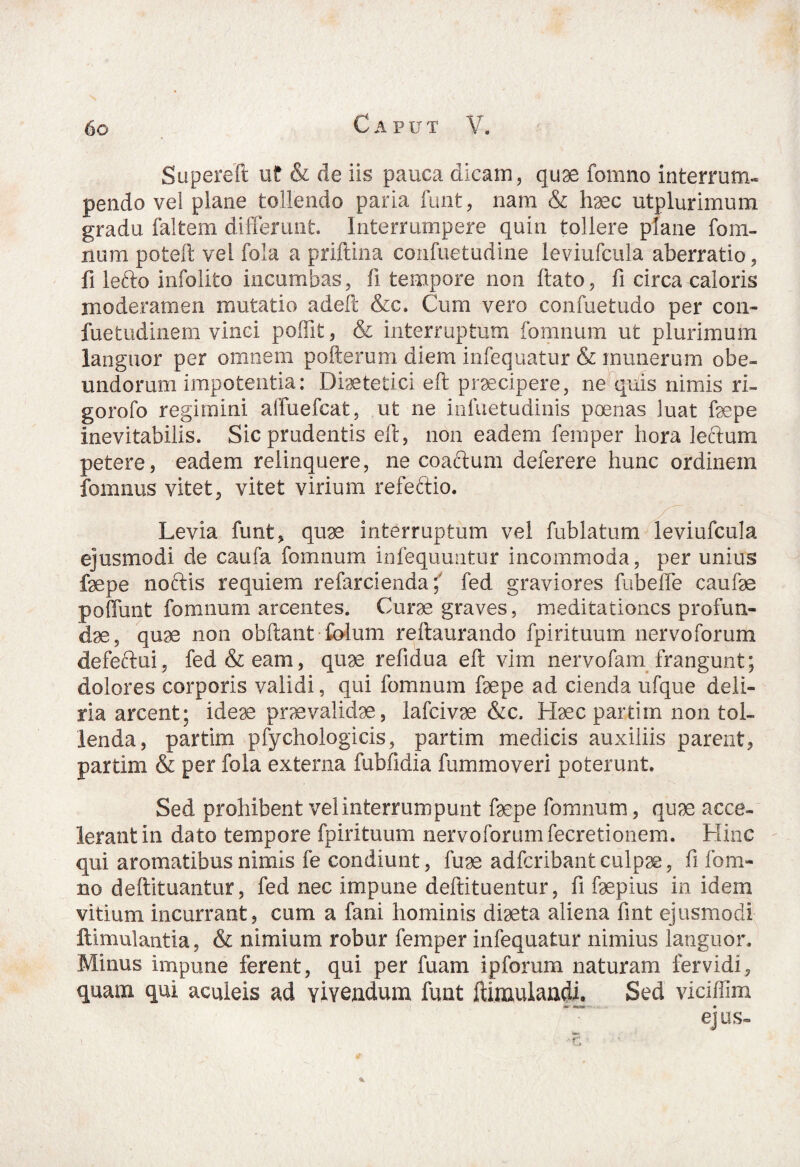 Supereft uf & de iis pauca dicam, quae fomno interrum¬ pendo vel plane tollendo paria funt, nam & haec utplurimum gradu faitem differunt. Interrumpere quin tollere plane fom¬ itum poteft vel fola a priftina confuetudine leviufcula aberratio, fi lefto infolito incumbas, fi tempore non ftato, fi circa caloris moderamen mutatio adeft &c. Cum vero confuetudo per con- fuetudinem vinci poffit, & interruptum fomnum ut plurimum languor per omnem pofterum diem infequatur & munerum obe¬ undorum impotentia: Diaetetici eft praecipere, ne quis nimis ri- gorofo regimini affuefcat, ut ne infuetudinis poenas luat faepe inevitabilis. Sic prudentis eft, non eadem femper hora leclum petere, eadem relinquere, ne coaftum deferere hunc ordinem fomnus vitet, vitet virium refedtio. Levia funt, quae interruptum vel fublatum leviufcula ejusmodi de caufa fomnum infequuntur incommoda, per unius faepe noftis requiem refarciendafed graviores fubeffe caufae poliunt fomnum arcentes. Curae graves, meditationes profun¬ dae, quae non obftant folum reftaurando fpirituum nervoforum defeftui, fed & eam, quae refidua eft vim nervofam frangunt; dolores corporis validi, qui fomnum faepe ad cienda ufque deli¬ ria arcent; ideae praevalidae, lafcivae &c. Haec partim non tol¬ lenda, partim pfychologicis, partim medicis auxiliis parent, partim & per fola externa fubfidia fummoveri poterunt. Sed prohibent vel interrumpunt faepe fomnum, quae acce¬ lerant in dato tempore fpirituum nervoforumfecretionem. Hinc qui aromatibus nimis fe condiunt, fuae adferibant culpae, fi Ib in¬ no deftituantur, fed nec impune deftituentur, fi faepius in idem vitium incurrant, cum a fani hominis diaeta aliena fint ejusmodi ftimulantia, & nimium robur femper infequatur nimius languor. Minus impune ferent, qui per fuam ipforum naturam fervidi, quam qui aculeis ad vivendum funt ftimulandi. Sed vicifTim ejus-