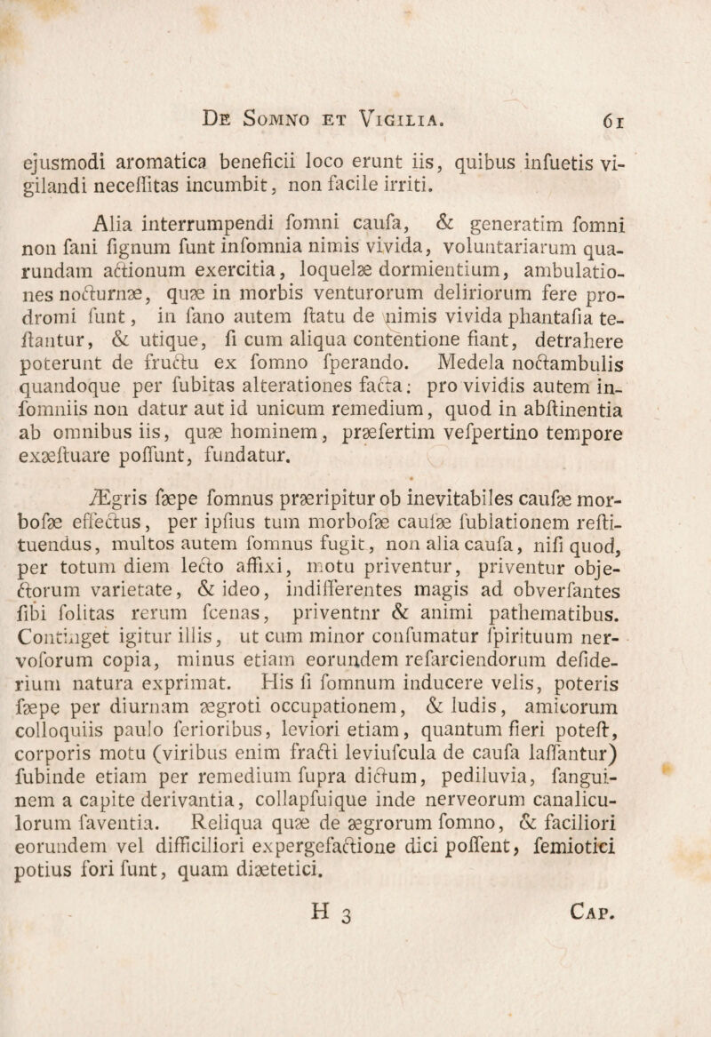 ejusmodi aromatica beneficii loco erunt iis, quibus infuetis vi¬ gilandi neceffitas incumbit, non facile irriti. Alia interrumpendi fomni caufa, & generatim fomni non fani fignum funt infomnia nimis vivida, voluntariarum qua- rundam aftionum exercitia, loquelae dormientium, ambulatio¬ nes nofturnae, quae in morbis venturorum deliriorum fere pro¬ dromi funt, in fano autem flatu de \pimis vivida phantafia te- flantur, & utique, fi cum aliqua contentione fiant, detrahere poterunt de fructu ex fomno fperancio. Medela noftambulis quandoque per fubitas alterationes facta: pro vividis autem in- fomniis non datur aut id unicum remedium, quod in abftinentia ab omnibus iis, quae hominem, praefertim vefpertino tempore exaeftuare poffunt, fundatur. iEgris faepe fomnus praeripitur ob inevitabiles caufae mor- bofae effectus, per ipfius tum morbofae caulae fubiationem refti- tuendus, multos autem fomnus fugit, non alia caufa, nifi quod, per totum diem lecto affixi, motu priventur, priventur obje- ftorum varietate, & ideo, indifferentes magis ad obverfantes fibi folitas rerum fcenas, priventur & animi pathematibus. Continget igitur illis, ut cum minor confumatur fpirituum ner- voforum copia, minus etiam eorundem refarciendorum defide- rium natura exprimat. His fi fomnum inducere velis, poteris faepe per diurnam aegroti occupationem, & ludis, amicorum colloquiis paulo ferioribus, leviori etiam, quantum fieri poteft, corporis motu (viribus enim frafti leviufcula de caufa lallantur) fubinde etiam per remedium fupra dittum, pediluvia, fangui- nem a capite derivantia, collapfuique inde nerveorum canalicu¬ lorum faventia. Reliqua quae de aegrorum fomno, & faciliori eorundem vel difficiliori expergefaftione dici poffent, femiotici potius fori funt, quam diaetetici.