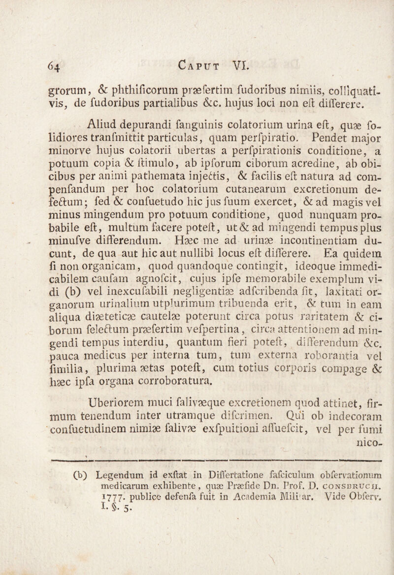 gronim, & phthificonim prsefertim fudoribus nimiis, colliquati- vis, de fudoribus partialibus &c. hujus ioci non eft diilerere. Aliud depurandi fanguinis colatorium urina eft, quae fo- fidiores tranfmittit particulas, quam perfpiratio. Pendet major minorve hujus colatorii ubertas a perfpirationis conditione, a potuum copia & ftimulo, ab ipforum ciborum acredine, ab obi¬ cibus per animi pathemata injectis, & facilis eft natura ad com- penfandum per hoc colatorium cutanearum excretionum de- feftum; fed & confuetudo hic jus fuum exercet, & ad magis vel minus mingendum pro potuum conditione, quod nunquam pro¬ babile eft, multum facere poteft, ut&ad mingendi tempus plus minufve differendum. Haec me ad urinae incontinentiam du¬ cunt, de qua aut hic aut nullibi locus eft differere. Ea quidem fi non organicam, quod quandoque contingit, ideoque immedi¬ cabilem caufam agnofcit, cujus ipfe memorabile exemplum vi¬ di (b) vel inexcufabili negligentiae adfcribenda fit, laxitati or¬ ganorum urinalium utplurimum tribuenda erit, & tum in eam aliqua diaeteticae cautelae poterunt circa potus raritatem & ci¬ borum feleftum praefertim vefpertina, circa attentionem ad min¬ gendi tempus interdiu, quantum fieri poteft, differendum &c. pauca medicus per interna tum, tum externa roborantia vel fimilia, plurima aetas poteft, cum totius corporis compage & haec ipfa organa corroboratura. Uberiorem muci falivaeque excretionem quod attinet, fir¬ mum tenendum inter utramque difcrimen. Qui ob indecoram confuetudinem nimiae falivae exfpuitioni affuefcit, vel per fumi nico- 1—— 1 >IMI mm xn■!I’Tf *yj ■—ili ■ ■■ tTUM i I H ■ W 1 Hir III ■ ■ ■ HI. wa—OCWM 1 iwiiwm 1 1 r 1 m n rT>wwn»WI»-i-i«.- ■■■ .imamm* >rm w nmi ■ » tl.j. ■■■. — ■ (b) Legendum id exftat in Differtatione fafciculum obferratlonum medicarum exhibente, quae Praefide Dn, Prof. D. consbrucii. 1777. publice defenfa fuit in Academia Mili ar. Vide Obferv, I. §. 5. \