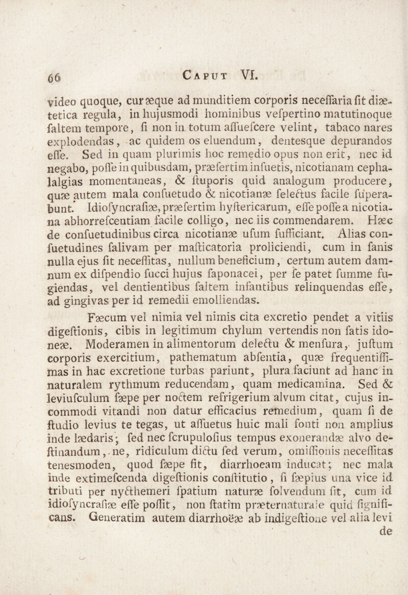 video quoque, cur seque ad munditiem corporis neceflaria fit diae¬ tetica regula, in hujusmodi hominibus vefpertino matutinoque faitem tempore, fi non in totum affuefcere velint, tabaco nares explodendas, ac quidem os eluendum, dentesque depurandos effe. Sed in quam plurimis hoc remedio opus non erit, nec id negabo, poffe in quibusdam, praefertiminfuetis, nicotianam cepha- lalgias momentaneas, & iluporis quid analogum producere, quae autem mala confuetudo & nicotianae feleftus facile fupera- bunt Idiofyncrafiae, praefertim hyftericarum, effe poffe a nicotia- na abhorrefcentiam facile colligo, nec iis commendarem. Haec de confuetudinibus circa nicotianae ufum fufficiant. Alias con- fuetudines falivam per mafticatoria proliciendi, cum in fanis nulla ejus fit neceffitas, nullum beneficium, certum autem dam¬ num ex difpendio fucci hujus faponacei, per fe patet fumme fu¬ giendas, vei dentientibus faitem infantibus relinquendas effe, ad gingivas per id remedii emolliendas. Faecum vel nimia vel nimis cita excretio pendet a vitiis digeftionis, cibis in legitimum chylum vertendis non fatis ido¬ neae. Moderamen in alimentorum deleftu &menfura, juftum corporis exercitium, pathematum abfentia, quae frequentiffi- mas in hac excretione turbas pariunt, plura faciunt ad hanc in naturalem rythmum reducendam, quam medicamina. Sed & leviufculum faepe per noctem refrigerium alvum citat, cujus in¬ commodi vitandi non datur efficacius remedium, quam fi de ftudio levius te tegas, ut affuetus huic mali fonti non amplius inde laedaris; fed nec fcrupulofius tempus exonerandae alvo de- ftinandum,.ne, ridiculum diftu fed verum, omiffionis neceffitas tenesmoden, quod faepe fit, diarrhoeam inducat; nec mala inde extimefeenda digeftionis conftitutio, fi faepius ima vice id tributi per nyfthemeri fpatium naturae folvendum fit, cum id idiofyncrafiae effe poffit, non ftatim praetentaturam quid fignifi- cans. Genexatim autem diarrhoeae ab indigeftioue vel alia levi de CA i