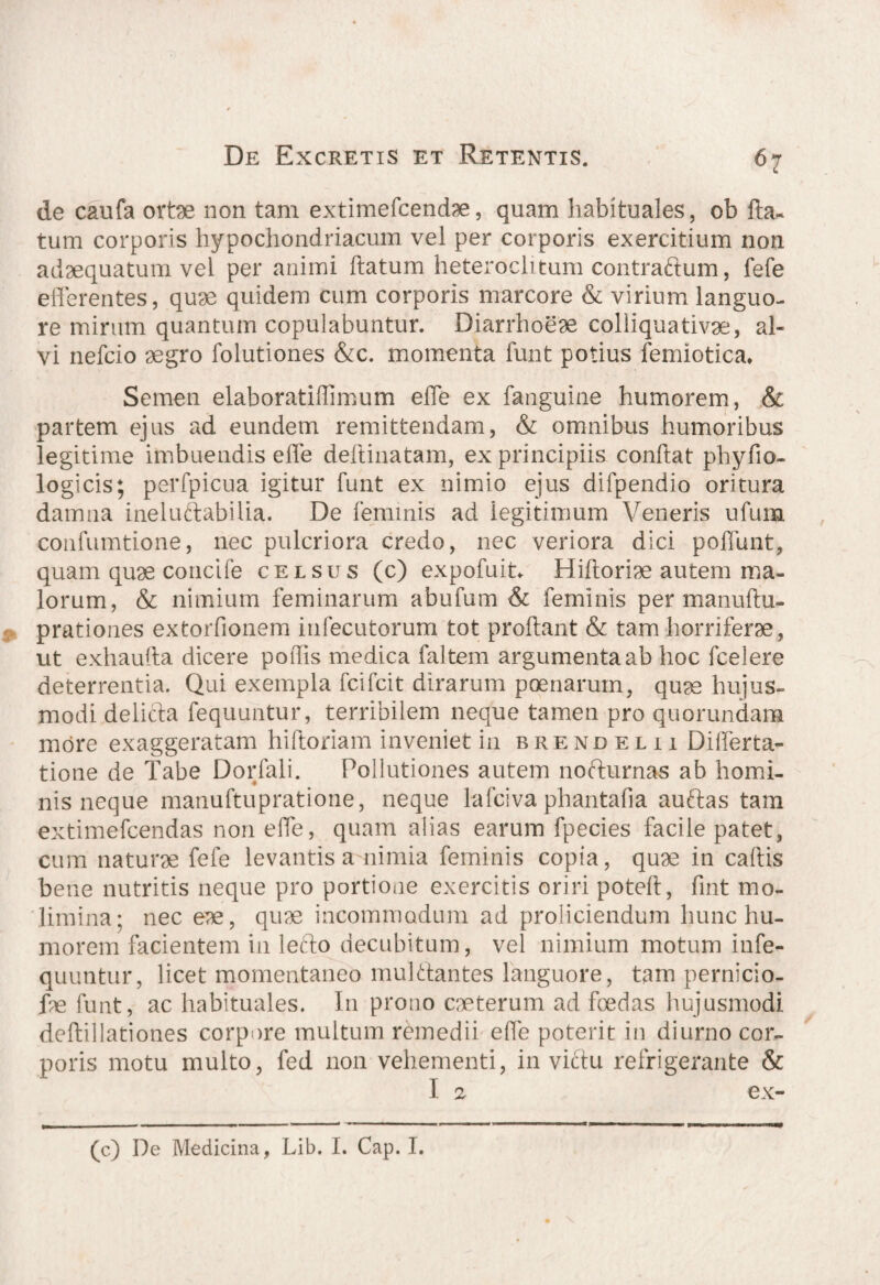 de caufa orte non tam extimefcendae, quam habituales, ob Ita- tum corporis hypochondriacum vel per corporis exercitium non adaequatum vel per animi flatum heteroclitum contractum, fefe efferentes, quae quidem cum corporis marcore & virium languo¬ re mirum quantum copulabuntur. Diarrhoeae colliquativae, al¬ vi nefcio aegro folutiones &c. momenta funt potius femiotica* Semen elaboratiffimum effe ex fanguine humorem, & partem ejus ad eundem remittendam, & omnibus humoribus legitime imbuendis effe deftinatam, ex principiis conftat phyfio- logicis; perfpicua igitur funt ex nimio ejus difpendio ori tura damna ineluctabilia. De feminis ad iegitimum Veneris ufum confumtione, nec pulcriora credo, nec veriora dici poffunt, quam quae concife celsus (c) expofuit. Hiftoriae autem ma¬ lorum, & nimium feminarum abufum & feminis per manuftu- prationes extorfionem infecutorum tot proflant & tam horriferae, ut exhauita dicere poflis medica faltem argumenta ab hoc fcelere deterrentia. Qui exempla fcifcit dirarum poenarum, quae hujus¬ modi delicta fequuntur, terribilem neque tamen pro quorundam more exaggeratam hiftoriam inveniet in brendelu Differta- tione de Tabe Dorfali. Pollutiones autem nofturnas ab homi¬ nis neque manuftupratione, neque lafciva phantafia auftas tam extimefcendas non effe, quam alias earum fpecies facile patet, cum naturae fefe levantis a nimia feminis copia, quae in caftis bene nutritis neque pro portione exercitis oriri poteft, fuit mo¬ limina: nec eae, quae incommodum ad proliciendum hunc hu¬ morem facientem in lefto decubitum, vel nimium motum in fe¬ quuntur, licet momentaneo mulftantes languore, tam pernicio- fae funt, ac habituales. In prono caeterum ad foedas hujusmodi deftillationes corpore multum remedii effe poterit in diurno cor¬ poris motu multo, fed non vehementi, in victu refrigerante & I 2 ex- (c) De Medicina, Lib. I. Cap. I.