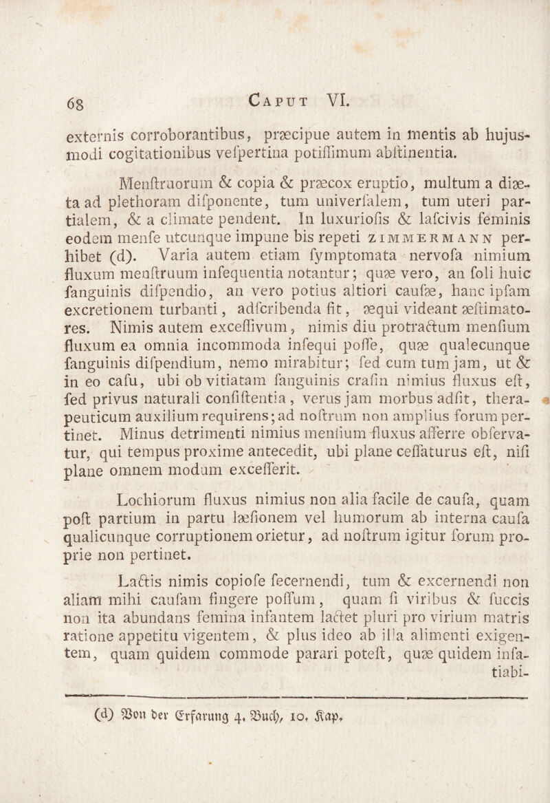 externis corroborantibus, prsecipue autem in mentis ab hujus¬ modi cogitationibus vefpertina potiffimum abftinentia. Menftruorum & copia & praecox eruptio, multum a diae- ta ad plethoram difponente, tum univerfalem, tum uteri par¬ tialem, & a climate pendent. In luxuriofis & lafcivis feminis eodem menfe utcunque impune bis repeti zimieriann per¬ hibet (d). Varia autem etiam fymptomata nervofa nimium fluxum menftruum infequentia notantur; quae vero, an foli huic fanguinis difpendio, an vero potius altiori caufae, hanc ipfam excretionem turbanti, adfcribenda fit, sequi videant aeftimato- res. Nimis autem exceffivum, nimis diu protraftum menfium fluxum ea omnia incommoda infequi poffe, quae qualecunque fanguinis difpendium, nemo mirabitur; fed cum tum jam, ut & in eo cafu, ubi ob vitiatam fanguinis crafin nimius fluxus eft, fed privus naturali confidentia, verus jam morbus adfit, thera¬ peuticum auxilium requirens; ad noftrum non amplius forum per¬ tinet. Minus detrimenti nimius mentium fluxus afferre obferva- tur, qui tempus proxime antecedit, ubi plane ceflaturus eft, nifi plane omnem modum exceflerit. Lochiorum fluxus nimius non alia facile de caufa, quam poft partium in partu Ise fio nem vel humorum ab interna caufa qualicunque corruptionem orietur, ad noftrum igitur forum pro¬ prie non pertinet. Laftis nimis copiofe fecernendi, tum & excernendi non aliam mihi caufiam fingere poffum, quam fi viribus & fuccis non ita abundans femina infantem laciet pluri pro virium matris ratione appetitu vigentem, & plus ideo ab ifa alimenti exigen¬ tem, quam quidem commode parari poteft, quae quidem infa- tiabi- (d) iBon fcev (Jrfavutig 4» 23ud;, iot $apf