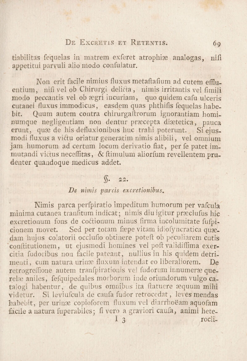tiabilitas fequelas in matrem exferet atrophiae analogas, nifi appetitui parvuli alio modo confulatur. Non erit facile nimius fluxus metaflrafium ad cutem efflu¬ entium, nifi vel ob Chirurgi d.elifta , nimis irritantis vel fimili modo peccantis vel ob aegri incuriam, quo quidem cafu ulceris cutanei fluxus immodicus, easdem quas phthifis fequelas habe¬ bit. Quum autem contra chirurgaftrorum ignorantiam homi¬ numque negligentiam non dentur praecepta diaetetica, pauca erunt, quae de his defluxionibus huc trahi poterunt. Si ejus¬ modi fluxus a viftu oriatur generatim nimis alibili, vel omnium jam humorum ad certum locum derivatio fiat, per fe patet im¬ mutandi viftus neceffitas, & (limulum aliorfum revellentem pru¬ denter quandoque medicus addet. §• 22. De nimis parcis ex cretionibus. Nimis parca perfpiratio impeditum humorum per vafcula minima cutanea tranfitum indicat; nimis diu igitur praeclufus hic excretionum fons de co&ionum minus firma incolumitate fufpi- cionem movet. Sed per totam fsepe vitam idiofyncratica quae¬ dam hujus colatorii occlufio obtinere poteff ob peculiarem cutis conftitutionem, ut ejusmodi homines vel pofl validiflnna exer¬ citia fudoribus non facile pateant, nullius in his quidem detri¬ menti, cum natura urinae fluxum intendat eo liberaliorem. De retrogreffione autem tranfpirationis vel fudorum innumerae que¬ rela aniles, fefquipedales morborum inde oriundorum vulgo ca¬ talogi habentur, de quibus omnibus ita ftatucre aequum mihi videtur. Si leviufcula de caufa fudor retrocedat, leves mendas habebit, per urinae copioforcm fluxum vel diarrhoeam aquofam facile a natura fuperabiles; fi vero a graviori caufa, animi hete- I 3 rocli-