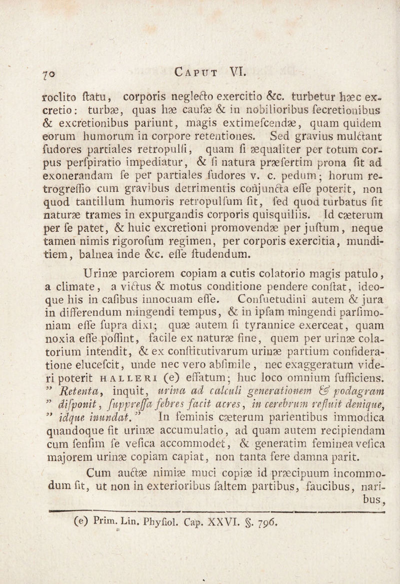 7° rodito flatu, corporis neglecto exercitio &c. turbetur haec ex« cretio: turbae, quas hae caulae & in nobilioribus fecretionibus & excretionibus pariunt, magis extimefcendae, quam quidem eorum humorum in corpore retentiones. Sed gravius mulftant fudores partiales retropulfi, quam fi aequaliter per totum cor¬ pus perfpiratio impediatur, & fi natura prae fer tim prona fit ad exonerandam fe per partiales fudores v. c. pedum; horum re- trogreffio cum gravibus detrimentis conjunfta effe poterit, non quod tantillum humoris retropulfum fit, fed quod turbatus fit naturae trames in expurgandis corporis quisquiliis. Id caeterum per fe patet, & huic excretioni promovendae per juftum, neque tamen nimis rigorofum regimen, per corporis exercitia, mundi¬ tiem, balnea inde &c. effe ftudendum. Urinae parciorem copiam acutis colatorio magis patulo, a climate, a viftus & motus conditione pendere confiat, ideo- que his in cafibus innocuam effe. Confuetudini autem & jura in differendum mingendi tempus, & in ipfam mingendi parfimo¬ lliam effe fupra dixi; quae autem fi tyrannice exerceat, quam noxia effe poffint, facile ex naturae fine, quem per urinae cola¬ tor ium intendit , & ex conftitutivarum urinae partium confidera- tione elucefcit, unde nec vero abfimile , nec exaggeratum vide¬ ri poterit halleri (e) effatum; huc loco omnium fufficiens. ” Retenta, inquit, urina ad calculi generationem & podagram 99 di [ponit, fuppreffa febres facit acres, in cerebrum refluit denique, 99 idque inundat. ” In feminis caeterum parientibus immodica quandoque fit urinae accumulatio, ad quam autem recipiendam cum fenfim fe vefica accommodet, & generatim femineavelica majorem urinae copiam capiat, non tanta fere damna parit. Cum auftae nimiae muci copiae id praecipuum incommo¬ dum fit, ut non in exterioribus faltem partibus, faucibus, nari¬ bus, (e) Prim. Lin. Phyfiol. Cap. XXVI. §. 796.