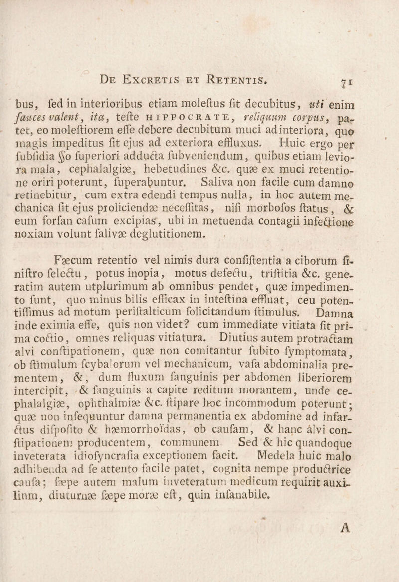 71 bus, fed in interioribus etiam moleftus fit decubitus, uti enim fauces valent, ita, tefle hippocrate, reliquum corpus, pa¬ tet, eo moleftiorem e fle debere decubitum muci ad interiora, quo magis impeditus fit ejus ad exteriora effluxus. Huic ergo per fubiidia §o fuperiori addufta lubveniendum, quibus etiam levio¬ ra mala, cephalalgiae, hebetudines &c. quae ex muci retentio¬ ne oriri poterunt, fuperabuntur. Saliva non facile cum damno retinebitur, cum extra edendi tempus nulla, in hoc autem me¬ chanica fit ejus proliciendae neceflitas, nifi morbofos flatus , & eum forfan cafurn excipias, ubi in metuenda contagii infectione noxiam volunt falivae deglutitionem. Faecum retentio vel nimis dura confidentia a ciborum fi¬ ni ftro fele ftu , potus inopia, motus defeftu, triflitia &c. gene- ratim autem utpiurimum ab omnibus pendet, quae impedimen¬ to funt, quo minus bilis efficax in inteftina effluat, ceu poten- tiffimus ad motum perillalticum folicitandum ftimulus. Damna inde eximia effe, quis non videt? cum immediate vitiata fit pri¬ ma coftio, omnes reliquas vitiatura. Diutius autem protraftam alvi conflipationem, quae non comitantur fubito fymptomata, ob flimulum fcybalorum vel mechanicum, vafa abdominalia pre¬ mentem, &, dum fluxum fanguinis per abdomen liberiorem intercipit, & fanguinis a capite reditum morantem, unde ce¬ phalalgiae, Ophthalmia &c. flipare hoc incommodum poterunt; quae non infequuntur damna permanentia ex abdomine ad infar- ftus difpofito & haemorrhoidas, ob caufam, & hanc alvi con- ftipationem producentem, communem Sed & hic quandoque inveterata idiofyncrafia exceptionem facit. Medela huic malo adhibenda ad fe attento facile patet, cognita nempe produftrice caufa; fiepe autem malum inveteratum medicum requirit auxi¬ lium, diuturnae faepe morse efi, quin infanabiie. A