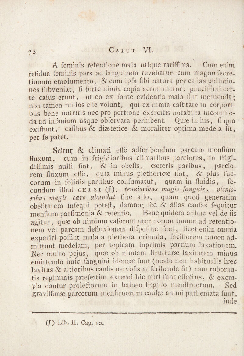 7* A feminis retentione mala utique rariflima. Cum enim refidua {eminis pars ad fanguinem revehatur cum magno fecre- tionum emolumento, & cum ipfa fibi natura per caldas pollutio¬ nes fnbveniat, fi forte nimia copia accumuletur: paucifiimi cer¬ te cafus erunt, ut eo ex fonte evidentia mala fint metuenda; non tamen nullos effe volunt, qui ex nimia caftitate in corpori¬ bus bene nutritis nec pro portione exercitis notabilia incommo¬ da ad infaniam usque ob fervat a perhibent. Quae in his, fi qua exiftunt, cafibus & diaetetice & moraliter optima medela fit, per fe patet. Scitur & climati e(Te adfcribendum parcum menfium fluxum, cum in frigidioribus climatibus parciores, in frigi- diffimis nulli fint, & in obefis, caeteris paribus, parcio¬ rem fluxum ede, quia minus plethoricae fiat, & plus fuc- corum in folidis partibus confumatur, quam in fluidis, fe¬ cundum illud celsi (f); tenuioribus magis fanguis , plenio¬ ribus magis caro abundat fine alio, quam quod generarim obefitatem infequi poteft, damno; fed & alias caufas fequitur menfium parfimonia & retentio. Bene quidem adhuc vel de iis agitur, quae ob nimium vaforum uterinorum tonum ad retentio¬ nem vel parcam defluxionem difpofitae funt, licet enim omnia experiri poffint mala a plethora oriunda, faciliorem tamen ad¬ mittunt medelam, per topicam inprimis partium laxationem. Nec multo pejus, quae ob nimiam ftrufturae laxitatem minus emittendo huic fanguini idoneae funt (modo non habitualis haec laxitas & altioribus caufis nervolis adfcribenda fit) nam roboran¬ tis regiminis praefertim externi hic miri funt effetius, & exem¬ pla dantur proleftorum in balneo frigido menftruorum. Sed graviffimae parcorum menftruorum caufae animi pathemata funt, inde (f) Lib. II, Cap, io*