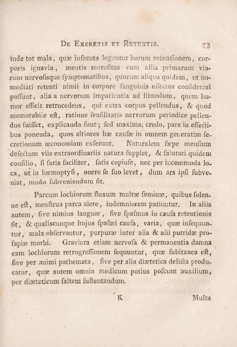 inde tot mala, quae infecuta leguntur horum retentionem, cor¬ poris ignavia, mentis morofitas cum aliis primarum via¬ rum nervofisque fymptomatibus, quorum aliqua quidem, ut im¬ mediati retenti nimii in corpore fanguinis effectus confiderari poffunt, alia a nervorum impatientia ad ftimulum, quem hu¬ mor efficit retrocedens, qui extra corpus pellendus, & quod memorabile eft, ratione fenfilitatis nervorum periodice pellen¬ dus fuiffet, explicanda funt; fed maxima, credo, pars in effecti¬ bus ponenda, quos altiores hae caufae in omnem generatim fe- cretionum oeconomiam exferunt. Naturalem faepe mendum defectum viis extraordinariis natura fupplet, & falutari quidem conlilio, fi fatis faciliter, fatis copiofe, nec per incommoda lo¬ ca , ut in haemoptyfi , onere fe fuo levet, dum ars ipfl fubve*. niat, modo fubveniendum fit. Parcum lochiorum fluxum multae feminae, quibus folen- ne eft, menftrua parca alere, indemniorem patiuntur. In aliis autem, five nimius languor, five fpafmus in caufa retentionis fit, & qualiscunque hujus fpafmi caufa, varia, quae infequun- tur, mala obfervantur, purpurae inter alia & alii putridae pro- fapiae morbi. Graviora etiam nervofa & permanentia damna eam lochiorum retrogreflionem fequuntur, quae fubitanea eft, five per animi pathemata, flve per alia diaetetica delifta produ¬ catur, quae autem omnia medicum potius pofcunt auxilium, per diaeteticum faltein fuftentandum. K Multa