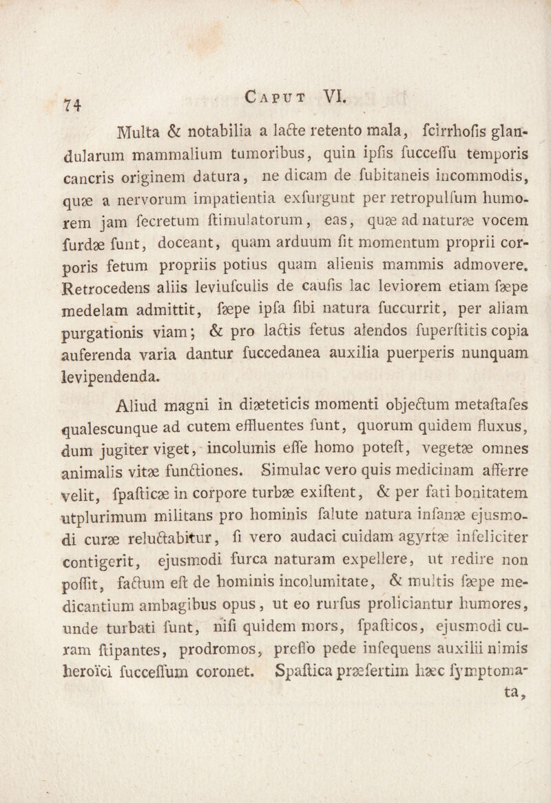 Multa & notabilia a lafte retento mala, fcirrhofis glan¬ dularum mammalium tumoribus, quin ipfis fucceffu temporis cancris originem datura, ne dicam de fubitaneis incommodis, quse a nervorum impatientia exfurgunt per retropulfum humo¬ rem jam fecretum ftimulatorum, eas, quae ad naturae vocem furdae funt, doceant, quam arduum fit momentum proprii cor¬ poris fetum propriis potius quam alienis mammis admovere. Retrocedens aliis leviufculis de caulis lac leviorem etiam faepe medelam admittit, faepe ipfa fibi natura fuccurrit, per aliam purgationis viam; & pro laftis fetus alendos fuperftitis copia auferenda varia dantur fuccedanea auxilia puerperis nunquam levipendenda* Aliud magni in diaeteticis momenti objeftum metaftafes qualescunque ad cutem effluentes funt, quorum quidem fluxus, dum jugiter viget, incolumis effle homo poteft, vegetae omnes animalis vitee funftiones. Simulae vero quis medicinam afferre velit, fpaftic3e in corpore turbae exiftent, & per fati bonitatem utplurimum militans pro hominis falute natura infanae ejusmo¬ di curse reluftabitur, fi vero audaci cuidam agyrtae infeliciter contigerit, ejusmodi furca naturam expellere, ut redire non poffit, faftum eft de hominis incolumitate, & multis faepe me¬ dicantium ambagibus opus, ut eo rurfus proliciantur humores, unde turbati funt, nili quidem'mors, fpafficos, ejusmodi cu¬ ram ftipantes, prodromos, preflo pede infequens auxilii nimis heroici fucceffuru coronet, Spaftica praefertim haec fymptoma- ta.