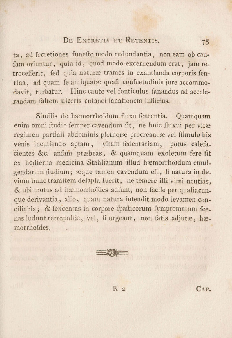 > ta, ad fecretiones funefto modo redundantia, non eam ob cau- fam oriuntur, quia id, quod modo excernendum erat, jam re- troceflerit, fed quia naturae trames in exantlanda corporis fen- tina, ad quam fe antiquatae quafi confuetudinis jure accommo¬ davit, turbatur. Hinc caute vel fonticulus fanandus ad accele¬ randam faltem ulceris cutanei fanationem infliftus. Similis de haemorrhoidum fluxu fententia. Quamquam enim omni fludio femper cavendum fit, ne huic fluxui per vitae regimen partiali abdominis plethorae procreandae vel ftimulohis venis incutiendo aptam, vitam fedentariam, potus calefa¬ cientes &c. anfam praebeas, & quamquam exoletum fere fit ex hodierna medicina Stahlianum illud haemorrhoidum emul- gendarum ftudium; aeque tamen cavendum eft, fi natura in de¬ vium hunc tramitem delapfa fuerit, ne temere illi vimi ncutias, & ubi motus ad haemorrhoides adfunt, non facile per qualiacun¬ que derivantia, alio, quam natura intendit modo levamen con¬ ciliabis ; & fexcentas in corpore fpafticorum fymptomatum fce- nas ludunt retropulfae, vel, fi urgeant, non fatis adjutae, hae¬ morrhoides.