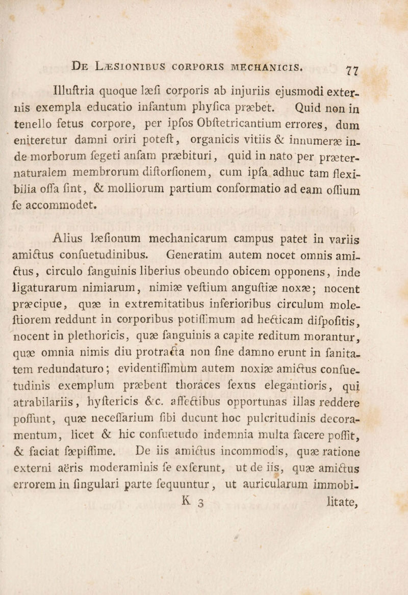 De Laesionibus corporis mechanicis. Illuftria quoque laefi corporis ab injuriis ejusmodi exter¬ nis exempla educatio infantum phyfica praebet. Quid non in tenello fetus corpore, per ipfos Obftetricantium errores, dum eniteretur damni oriri poteft, organicis vitiis & innumerae in¬ de morborum fegeti anfam praebituri, quid in nato per praeter- naturalem membrorum diftorfionem, cum ipfa adhuc tam flexi¬ bilia offa fint, & molliorum partium conformatio ad eam offium fe accommodet. Alius laefionum mechanicarum campus patet in variis amiftus confuetudinibus. Generatim autem nocet omnis ami¬ ftus, circulo fanguinis liberius obeundo obicem opponens, inde ligaturarum nimiarum, nimiae veftium anguftiae noxae; nocent praecipue, quae in extremitatibus inferioribus circulum mole- ftiorem reddunt in corporibus potiffimum ad heftica.m difpofitis, nocent in plethoricis, quae fanguinis a capite reditum morantur, quae omnia nimis diu protrafta non fine damno erunt in fanita- tem redundaturo; evidentiflimum autem noxiae amiftus confue- tudinis exemplum praebent thoraces fexus elegantioris, qui atrabilariis, hyftericis &c. affeftibus opportunas illas reddere poffunt, quae neceflarium fibi ducunt hoc pulcritudinis decora¬ mentum, licet & hic confuetudo indemnia multa facere poflit, & faciat faepiflime. De iis amiftus incommodas, quae ratione externi aeris moderaminis fe exferunt, ut de iis, quae amiftus errorem in fingulari parte fequuntur, ut auricularum immobi- K 3 litate,