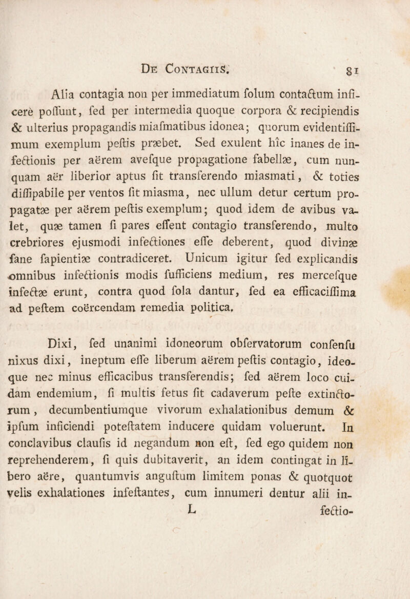 Alia contagia non per immediatum folum contaftum infi¬ cere poflunt, fed per intermedia quoque corpora & recipiendis & ulterius propagandis miafmatibus idonea; quorum evidentilfi- mum exemplum peltis praebet. Sed exulent hic inanes de in- feftionis per aerem avefque propagatione fabellae, cum nun¬ quam aer liberior aptus fit transferendo miasmati, & toties diffipabile perventos fitmiasma, nec ullum detur certum pro¬ pagatae per aerem peltis exemplum; quod idem de avibus va¬ let, quae tamen fi pares effent contagio transferendo, multo crebriores ejusmodi infeftiones e fle deberent, quod divinae fane fapientiae contradiceret. Unicum igitur fed explicandis omnibus infeftionis modis fufficiens medium, res mercefque Infeftae erunt, contra quod fola dantur, fed ea effieaciflima ad pellem coercendam remedia politica. Dixi, fed unanimi idoneorum obfervatorum confenfu nixus dixi, ineptum efle liberum aerem peltis contagio, ideo- que nec minus efficacibus transferendis; fed aerem loco cui¬ dam endemium, fi multis fetus fit cadaverum pelle extinfto- rum , decumbentiumque vivorum exhalationibus demum & ipfum inficiendi potellatem inducere quidam voluerunt. In conclavibus claufis id negandum non ell, fed ego quidem non reprehenderem, fi quis dubitaverit, an idem contingat in li¬ bero aere, quantumvis angultum limitem ponas & quotquot velis exhalationes infeftantes, cum innumeri dentur alii in- L feftio-