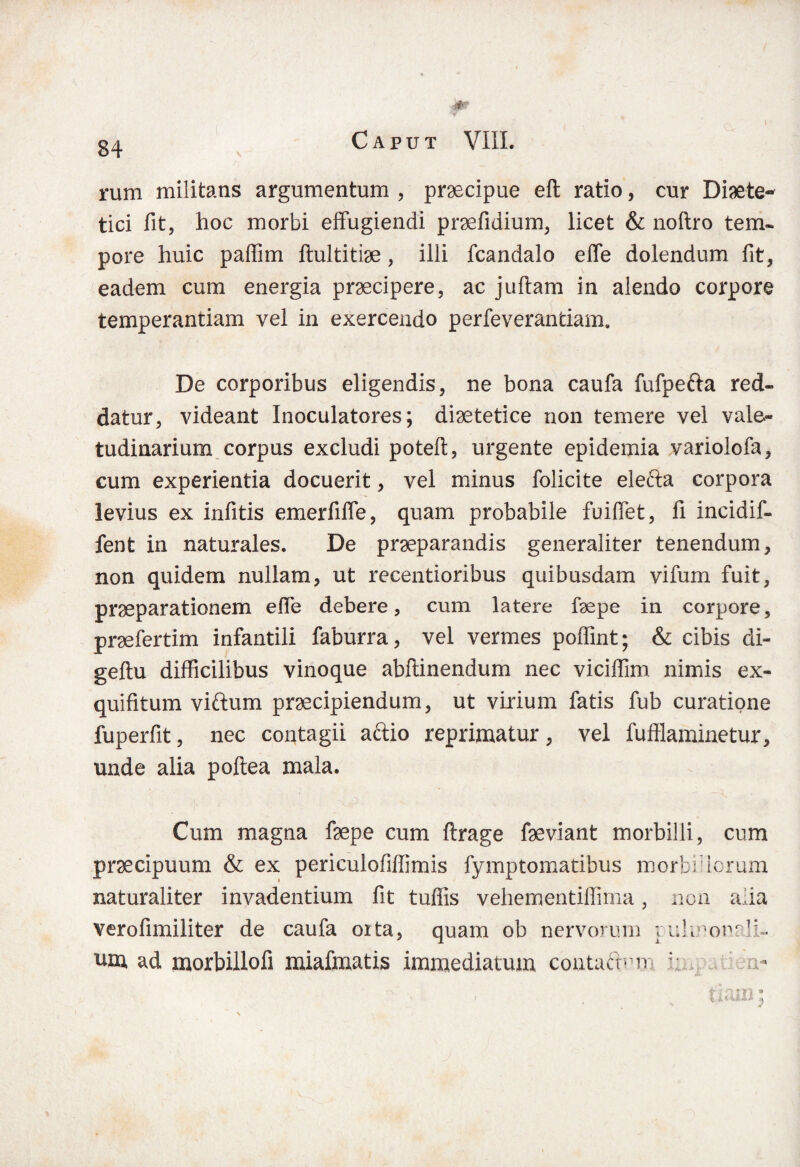 *-'r -- . rum militans argumentum , praecipue eft ratio, cur Diete¬ tici fit, hoc morbi effugiendi praefidium, licet & noftro tem¬ pore huic paffim ftultitise, illi fcandalo effe dolendum fit, eadem cum energia praecipere, ac juftam in alendo corpore temperantiam vel in exercendo perfeverantiam. De corporibus eligendis, ne bona caufa fufpefta red¬ datur, videant Inoculatores; diaetetice non temere vel vale¬ tudinarium corpus excludi poteft, urgente epidemia variolofa, cum experientia docuerit, vel minus folicite elefta corpora levius ex infitis emerfiffe, quam probabile fuiffet, fi incidif- fent in naturales. De praeparandis generaliter tenendum, non quidem nullam, ut recentioribus quibusdam vifum fuit, praeparationem effe debere, cum latere faepe in corpore, praefertim infantili faburra, vel vermes poffint; & cibis di- geftu difficilibus vinoque abftinendum nec viciffim nimis ex- quifitum viftum praecipiendum, ut virium fatis fub curatione fuperfit, nec contagii aftio reprimatur, vel fuffiaminetur, unde alia poftea mala. Cum magna faepe cum flrage faeviant morbilli, cum praecipuum & ex periculofiffimis fymptomatibus morbidorum naturaliter invadentium fit tuffis vehementiffima, non alia verofimiliter de caufa oita, quam ob nervorum yuknonfJi- um, ad morbillofi miafmatis immediatum contadrm : n-