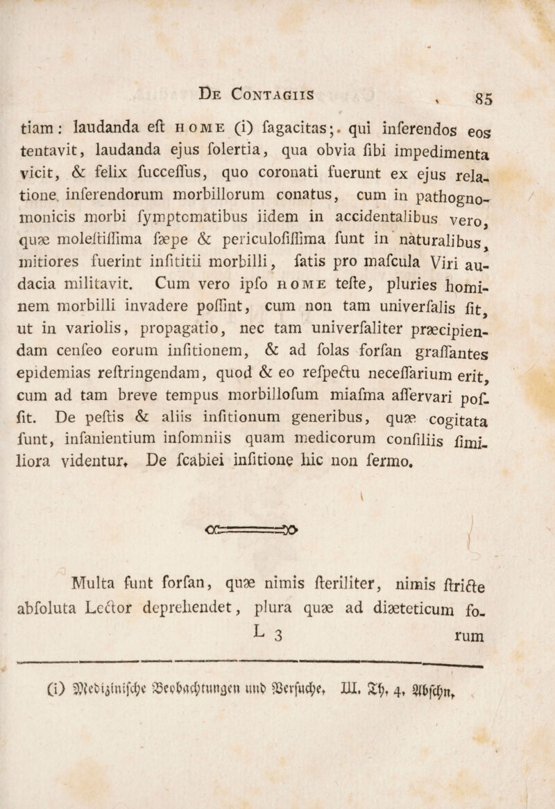 tiam: laudanda eft home (i) fagacitas;. qui inferendos eos tentavit, laudanda ejus folertia, qua obvia fibi impedimenta vicit, & felix fuccelfus, quo coronati fuerunt ex ejus rela¬ tione inferendorum morbillorum conatus, cum in pathogno- monicis morbi fymptcmatibus iidem in accidentalibus vero, quae moleltiffima faepe & periculofiffima funt in naturalibus, mitiores fuerint infititii morbilli, fatis pro mafcula Viri au¬ dacia militavit. Cum vero ipfo home tefte, pluries homi¬ nem morbilli invadere poffint, cum non tam univerfalis fit, ut in variolis, propagatio, nec tam univerfaliter praecipien¬ dam cenfeo eorum infitionem, & ad folas forfan grafiantes epidemias reltringendam, quod & eo refpeftu necefiarium erit, cum ad tam breve tempus morbillofum miafma afiervari pof- fit. De peflis & aliis infitionum generibus, quae cogitata funt, infanientium infomniis quam medicorum confiliis fimi- liora videnturt De fcabiei infitione hic non fermo. i OC=====3> Multa funt forfan, quae nimis fteriliter, nimis ftrifte abfoluta Leftor deprehendet, plura quae ad diaeteticum fo- ^ 3 rum 0) ^ctiyutfd;c ^ei^d;tunaen imt> $evfwtf;et III, 4, #fcfc(;nt