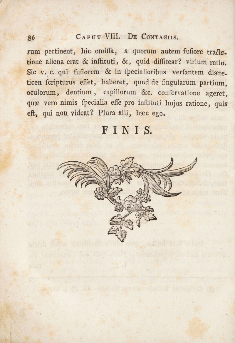 tum pertinent, hic omifla, a quorum autem fufiore trafta- tione aliena erat & inftituti, &, quid diffitear? virium ratio. Sic v. c. qui fufiorem & in fpecialioribus verfantem diaete¬ ticen fcripturus effet, haberet, quod de fi ligularum partium, oculorum, dentium , capillorum &c. confervatione ageret, quae vero nimis fpecialia efle pro inftituti hujus ratione, quis eft, qui non videat? Plura alii, haec ego. FINIS.