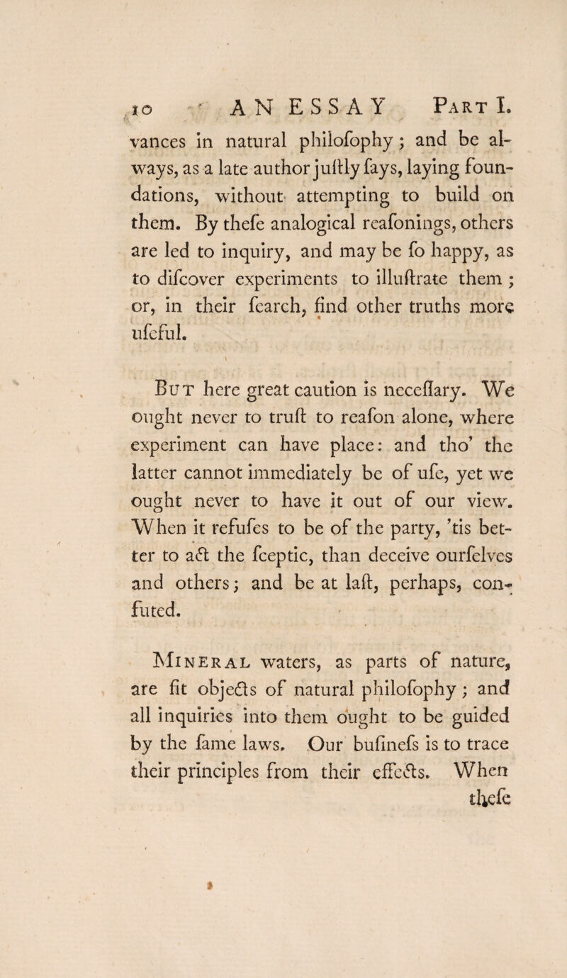 vances in natural phiiofophy; and be al¬ ways, as a late author jufily fays, laying foun¬ dations, without attempting to build on them. By thefe analogical reafonings, others are led to inquiry, and may be fo happy, as to difcover experiments to illuftrate them ; or, in their fearch, find other truths more ufefui. But here great caution is neceflary. We ought never to trull to reafon alone, where experiment can have place: and tho’ the latter cannot immediately be of ufe, yet we ought never to have it out of our view. o When it refufes to be of the party, his bet¬ ter to a61 the fceptic, than deceive ourfelves and others; and be at laft, perhaps, con¬ futed. Mineral waters, as parts of nature, are fit objeds of natural phiiofophy; and all inquiries into them ought to be guided by the fame laws. Our bufinefs is to trace their principles from their effcfts. When thefe