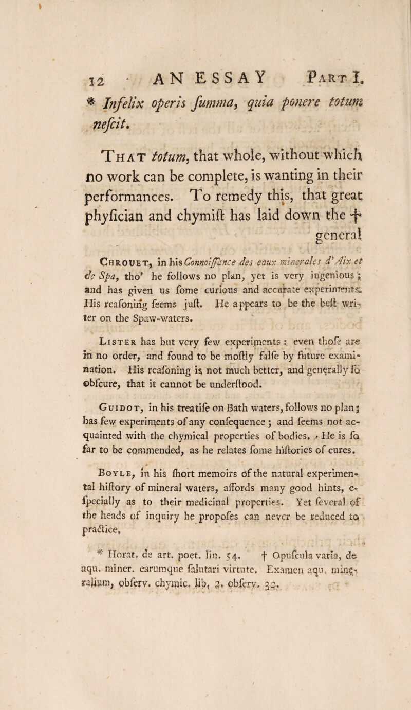 * Infelix opens fumma, quia ponere totunz nefcit• That totum, that whole, without which no work can be complete, is wanting in their performances. To remedy this, that great phyfician and chymift has laid down the Chrouet, in \\\%ConnoiJTance des cany: miner ales d'Air et ie Spa, tho’ he follows no plan, yet is very ingenious ; and has given us fome curious and accurate experiments* His reafoning feems juft. He appears to be the belt wri¬ ter on the Spaw-waters. Lister has but very few experiments : even thole are in no order, and found to be moftly falfe by ftiture exami¬ nation. His reafoning is not much better, and generally fo. ©bfeure, that it cannot be underftood. Guidot, in his treatife on Bath waters,follows no plan 5 has few experiments of any confequence ; and feems not ac¬ quainted with the chymical properties of bodies, .<■ He is fa far to be commended, as he relates fome hiftories of cures. •c ' '•* i • Boyle, In his ftiort memoirs of the natural experimen¬ tal hiftory of mineral waters, affords many good hints, e» fpccially as to their medicinal properties. Yet feveral of the heads of inquiry he propofes can never be reduced ta practice, ■ 4 * ;... SP * Herat, de art. poet. lin. 54, f Opufcula varia, de aqu. miner, earumque falutari virtute, Examen aqu. rajium, obferv. chymic. lib, 2, obferv. 35, general