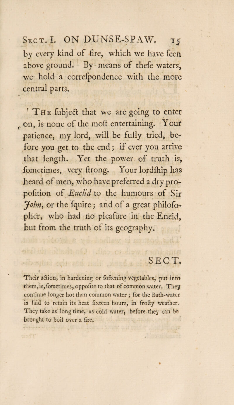 by every kind of fire, which we have feen above ground. By means of thefe waters, we hold a correfpondence with the more central parts. 'The fubjefi that we are going to enter r on, is none of the mod: entertaining. Your patience, my lord, will be fully tried, be¬ fore you get to the end; if ever you arrive that length. Yet the power of truth is, lometimes, very firong. Your lordfhip has heard of men, who have preferred a dry pro- pofition of Euclid to the humours of Sir John, or the fquire; and of a great philofo- pher, who had no pleafure in the Eneid, but from the truth of its geography. SECT. * ^ * • • Their a&ion, in hardening or foftening vegetables, put into them,is,fometimes, oppofite to that of common water. They continue longer hot than common water ; for the Bath-water is faid to retain its heat fixteen hours, in frolty weather. They take as long time, as cold water, before they can be brought to boil over a fire.