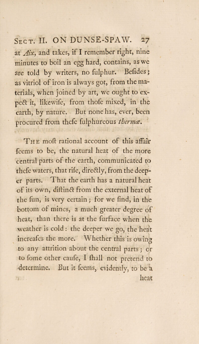 I Sect. II. ON DUNSE-SPAW. 27 at Jt'x, and takes, if I remember right, nine minutes to boil an egg hard, contains, as we are told by writers, no fulphur. Befldes; as vitriol of iron is always got, from the ma¬ terials, when joined by art, we ought to ex¬ pect it, likewife, from thofe mixed, in the earth, by nature. But none has,, ever, been procured from thefe fulphureous thermce. The mod: rational account of this affair feems to be, the natural heat of the more central parts of the earth, communicated to thefe waters, that rife, dire&ly, from the deep¬ er parts. That the earth has a natural heat of its own, diftinft from the external heat of the fun, is very certain; for we find, in the bottom of mines, a much greater degree of heat, than there is at the furface when the weather is cold : the deeper we go, the heat increafes the more. Whether this is owincr 0 to any attrition about the central parts; or to fome other caufe, I fhall not pretend to determine. But it feems, evidently, to be u heat