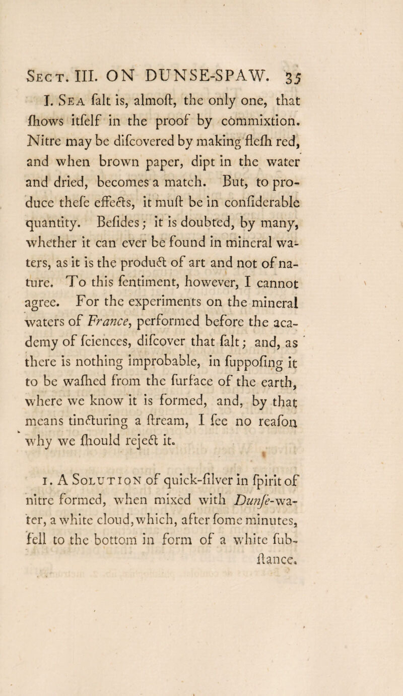 I. Sea fait is, almoft, the only one, that fhows itfelf in the proof by commixtion. Nitre may be difcovered by making flefh red, and when brown paper, dipt in the water and dried, becomes a match. But, to pro¬ duce thefe effects, it muft be in confiderable quantity. Befides; it is doubted, by many, whether it can ever be found in mineral wa¬ ters, as it is the product of art and not of na¬ ture. To this fentiment, however, I cannot agree. For the experiments on the mineral waters of France, performed before the aca¬ demy of fciences, difcover that fait; and, as there is nothing improbable, in fuppofing it to be wafhed from the furface of the earth, where we know it is formed, and, by that means tincturing a ftream, I fee no reafoa why we fhould rejeft it. 1. A Solution of quick-filver in fpiritof nitre formed, when mixed with Dunfe-wa¬ ter, a white cloud, which, after fome minutes, fell to the bottom in form of a white fub- fiance.