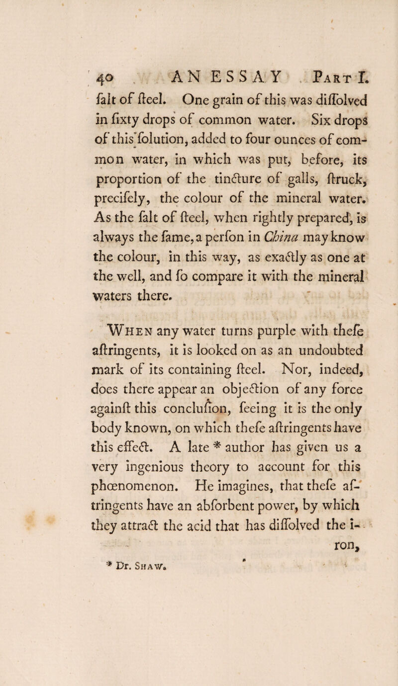 ; 4° . AN ESSAY Part L fait of heel. One grain of this was diffolved in fixty drops of common water. Six drops of thisTolution, added to four ounces of com- men water, in which was put, before, its proportion of the tinfture of galls, (truck, precifely, the colour of the mineral water* As the fait of fteel, when rightly prepared, is always the fame, a perfon in China may know the colour, in this way, as exactly as one at the well, and fo compare it with the mineral waters there. When any water turns purple with thefe aftringents, it is looked on as an undoubted mark of its containing fteel. Nor, indeed, does there appear an objection of any force againft this conclusion, feeing it is the only body known, on which thefe aftringents have this effeft. A late * author has given us a very ingenious theory to account for this pheenomenon. He imagines, that thefe af¬ tringents have an abforbent power, by which they attract the acid that has diftolved the i- ronf '* Dr. Shaw* * ' ' '■