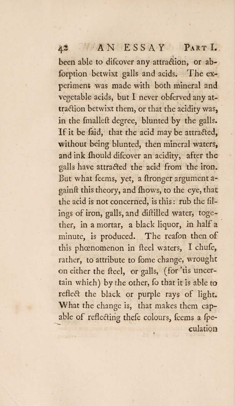 <4 been able to difcover any attraction, or ab- forption betwixt galls and acids. The ex¬ periment was made with both mineral and vegetable acids, but I never obferved any at- tradion betwixt them, or that the acidity was, in the fmalleft degree, blunted by the galls. If it be faid, that the acid may be attra&ed, without being blunted, then mineral waters, and ink fliould difcover an acidity, after the galls have attra&ed the acid from the iron. But what feems, yet, a ftronger argument a- gainft this theory, and fhows, to the eye, that the acid is not concerned, is this: rub the fil¬ ings of iron, galls, and diftilled water, toge¬ ther, in a mortar, a black liquor, in half a minute, is produced. The reafon then of this phcenomenon in fteel waters, I chufe, rather, to attribute to fome change, wrought on either the fteel, or galls, (for his uncer¬ tain which) by the other, fo that it is able to reflect the black or purple rays of light. What the change is, that makes them cap¬ able of reflecting thefe colours, feems a fpe- culation &