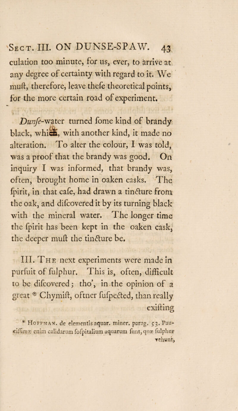 culation too minute, for us, ever, to arrive at, any degree of certainty with regard to it. We muft, therefore, leave thefe theoretical points, for the more certain road of experiment, water turned fome kind of brandy black, whic£, with another kind, it made no alteration. To alter the colour, I was told, was a proof that the brandy was good. On inquiry I was informed, that brandy was, often, brought home in oaken casks. The lpirit, in that cafe, had drawn a tin&ure from the oak, and difcovered it by its turning black with the mineral water. The longer time the fpirit has been kept in the oaken cask, the deeper muft the tincture be. III. The next experiments were made In purfuit of fulphur. This is, often, difficult to be difcovered; tho’, in the opinion of a great * Chymifl, oftner fufpe&ed, than really exifting * Hoffman, de elementis aquar. miner, parag. 53. Pau- cifTimas enim calidarum fofpitalium aquarum funt, quae fulphur ▼ehuntj