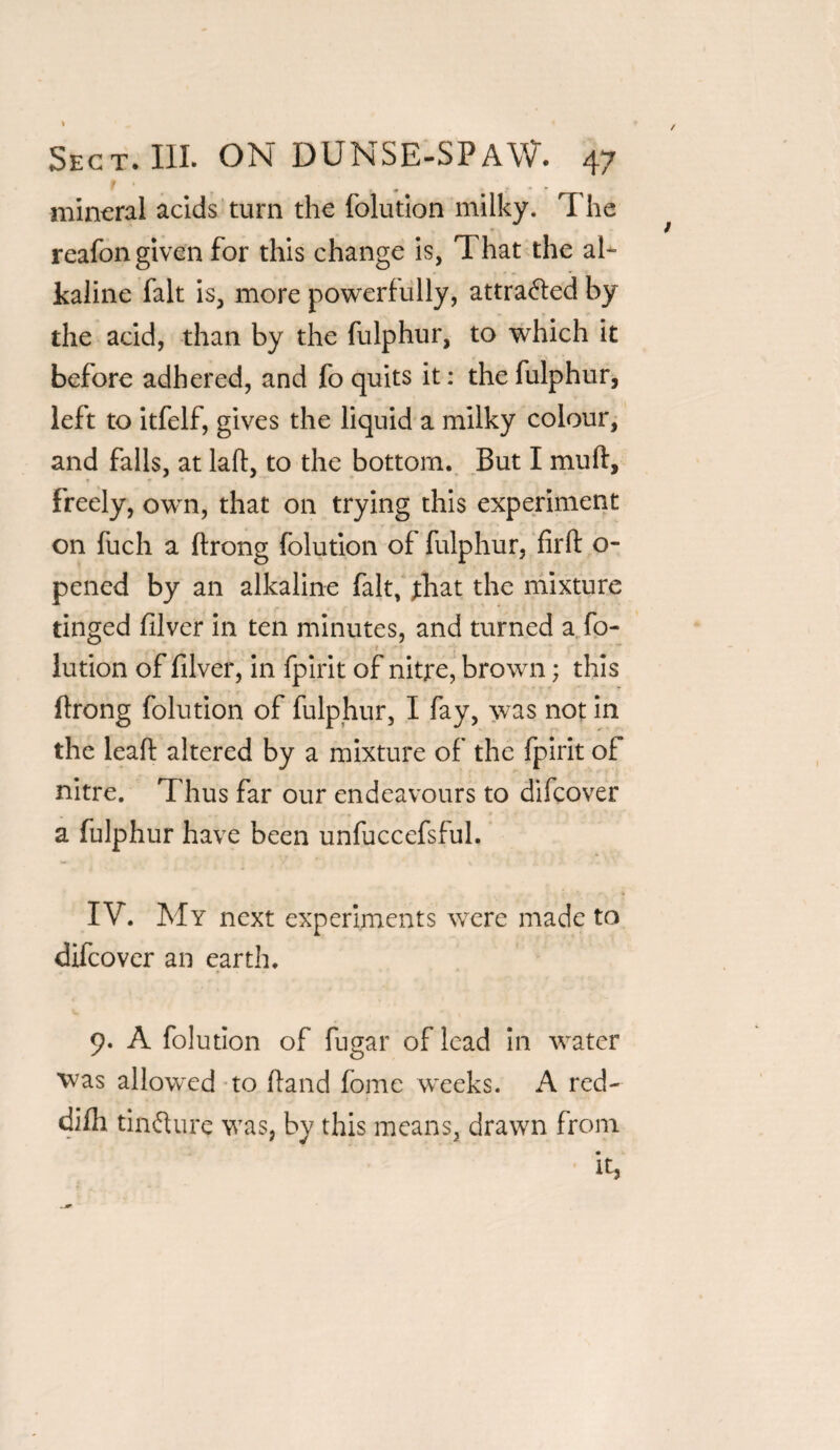 mineral acids turn the folution milky. The reafon given for this change is, That the al¬ kaline fait is, more powerfully, attracted by the acid, than by the fulphur, to which it before adhered, and fo quits it: the fulphur, left to itfelf, gives the liquid a milky colour, and falls, at laff, to the bottom. But I mud, * freely, own, that on trying this experiment on fuch a ftrong folution of fulphur, firft o~ pened by an alkaline fait, fhat the mixture tinged filver in ten minutes, and turned a fo¬ lution of filver, in fpirit of nitre, brown; this ftrong folution of fulphur, I fay, was not in the leaft altered by a mixture of the fpirit of nitre. Thus far our endeavours to difeover a fulphur have been unfuccefsful. IV. My next experiments were made to difeover an earth. 9. A folution of fugar of lead in water was allowed to ftand fome weeks. A red- difh tinfhire was, by this means, drawn from it,