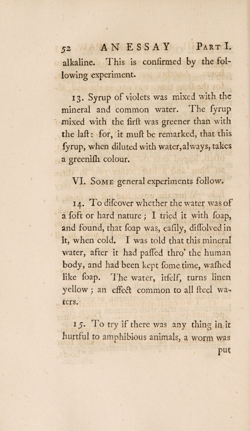 alkaline. This is confirmed by the fol- lowing experiment. 13. Syrup of violets was mixed with the mineral and common water. The fyrup mixed with the firlt was greener than with the laft: for, it muft be remarked, that this fyrup, when diluted with water,always, takes a greenifli colour. VI. Some general experiments follow. 14. To difeover whether the wrater was of a foft or hard nature; I tried it with foap, and found, that foap was, eafily, diffolved in it, when cold. I was told that this mineral water, after it had paffed thro’ the human body, and had been kept fome time, wafhed like foap. The water, itfelf, turns linen yellow; an effect common to all fteei wa¬ ters. 15. To try if there was any thing in It hurtful to amphibious animals, a worm was ■ ' , put