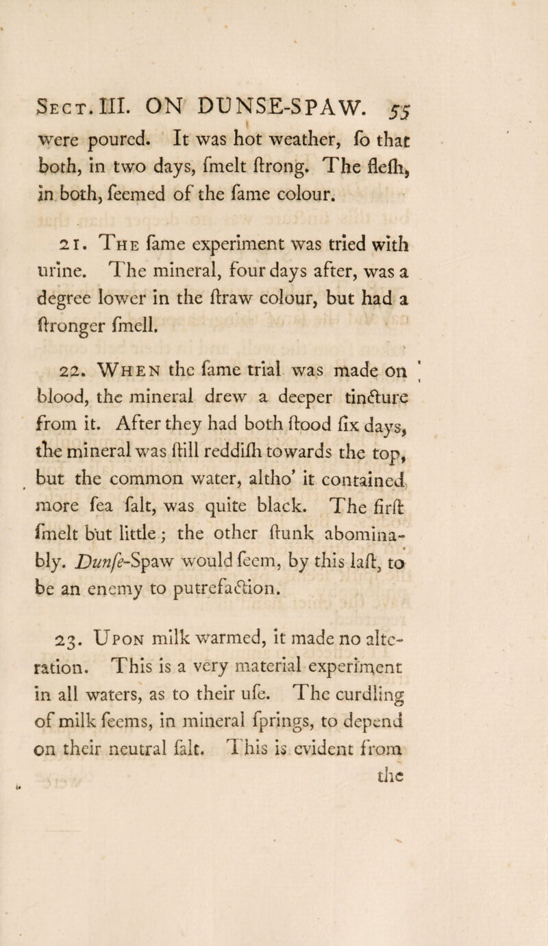 I were poured. It was hot weather, fo that both, in two days, fmelt flrong. The flefh, in both, Teemed of the fame colour. 21. The fame experiment was tried with urine. The mineral, four days after, was a degree lower in the draw colour, but had a flronger fmell. 22. When the fame trial was made on blood, the mineral drew a deeper tincture from it. After they had both flood fix days, the mineral was flill reddifh towards the top, but the common water, altho’ it contained more Tea fait, was quite black. The firffc fmelt but little; the other flunk abomina- bly. Dunfe-Spaw would Teem, by this lafl, to be an enemy to putrefa&ion. 23. Upon milk ■warmed, it made no alte¬ ration. This is a very material experiment in all waters, as to their ufe. The curdling of milk Teems, in mineral fprings, to depend on their neutral fait. This is evident from