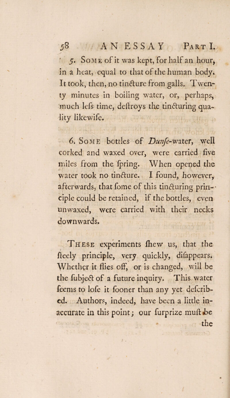 5. Som e of it was kept, for half an hour, in a heat, equal to that of the human body. It took, then, no tin&ure from galls. Twen¬ ty minutes in boiling water, or, perhaps, much lefs time, defiroys the tincturing qua¬ lity like wife. 6. Some bottles of Dwjfe-water, well corked and waxed over, were carried five miles from the Ipring. When opened the water took no tinCture. I found, however, afterwards, thatfome of this tincturing prin-* ciple could be retained, if the bottles, even unwaxed, were carried with their necks downwards. These experiments fhew us, that the fleely principle, very quickly, difappears. Whether it flies off, or is changed, will be the fubjeCt of a future inquiry. This water feems to lofe it fooner than any yet defcrib- ed. Authors, indeed, have been a little in¬ accurate in this point; our furprize muftie the