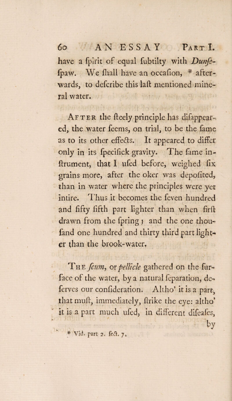 have a fpirit of equal fubtilty with Dunfe- fpaw. We fhall have an occafion, * after¬ wards, to defcribe this laft mentioned mine¬ ral water. After the fteely principle has difappear- cd, the water feems, on trial, to be the fame as to its other effe&s. It appeared to differ only in its fpecifick gravity. The fame in- ftrument, that I ufed before, weighed fix grains more, after the oker was depofited, than in water where the principles were yet intire. Thus it becomes the feven hundred and fifty fifth part lighter than when firffc drawn from the fpring > and the one thou- fand one hundred and thirty third part light¬ er than the brook-water, t * * The fcum, ox pellicle gathered on the fur- face of the water, by a natural feparation, de- ferves our confideration. Altho’ it is a part, that muff, immediately, ftrike the eye: altho’ it is a part much ufed, in different difeafes, by # Vid. part 2. fed. 7^