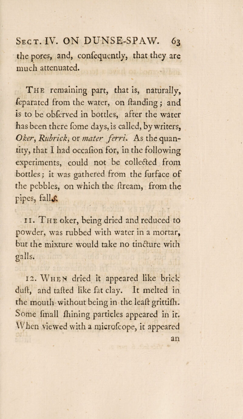 the pores, and, confequently, that they are much attenuated. The remaining part, that is, naturally, feparatcd from the water, on Handing; and is to be obferved in bottles, after the water has been there feme days, is called, by writers, Oker, Rubrick, or mater ferri. As the quan¬ tity, that I had occafion for, in the following experiments, could not be colle&ed from bottles; it was gathered from the furface of the pebbles, on which the llream, from the pipes, fallal 11. The oker, being dried and reduced to powder, was rubbed with water in a mortar, but the mixture would take no tincture with galls. 12. When dried it appeared like brick duff, and tailed like fat clay. It melted in the mouth without being in the lealt grittifh. Some fmall fhining particles appeared in it. When viewed with a microfcope, it appeared an