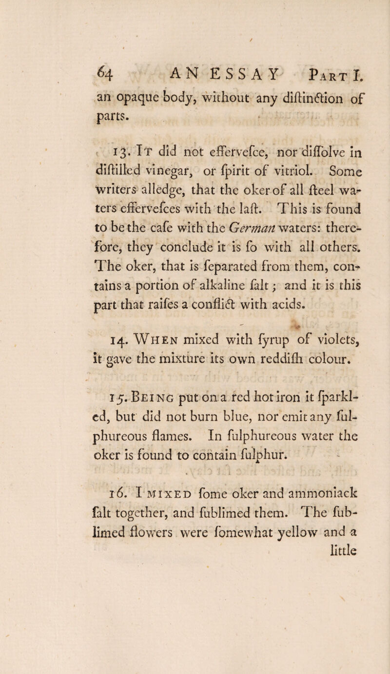 an opaque body, without any diilinftion of parts. 13. It did not efFervefce, nor diffolve in diftilled vinegar, or fpirit of vitriol. Some •writers alledge, that the okerof all fteel wa¬ ters effervefces with the laft. This is found to be the cafe with the German waters: there¬ fore, they conclude it is fo with all others. The oker, that is feparated from them, con¬ tains a portion of alkaline fait; and it is this part that raifes a conflict with acids. - -^1 14. When mixed with fyrup of violets, it gave the mixture its own reddifh colour. 15. Being put on a red hot iron it fparkl- ed, but did not burn blue, nor emit any ful- phureous flames. In fulphureous water the oker is found to contain fulphur. . - , V ■ A 1 \  ■ 16. I mixed fome oker and ammoniack fait together, and fublimed them. The fub- limed flowers were fomewhat yellow and a little