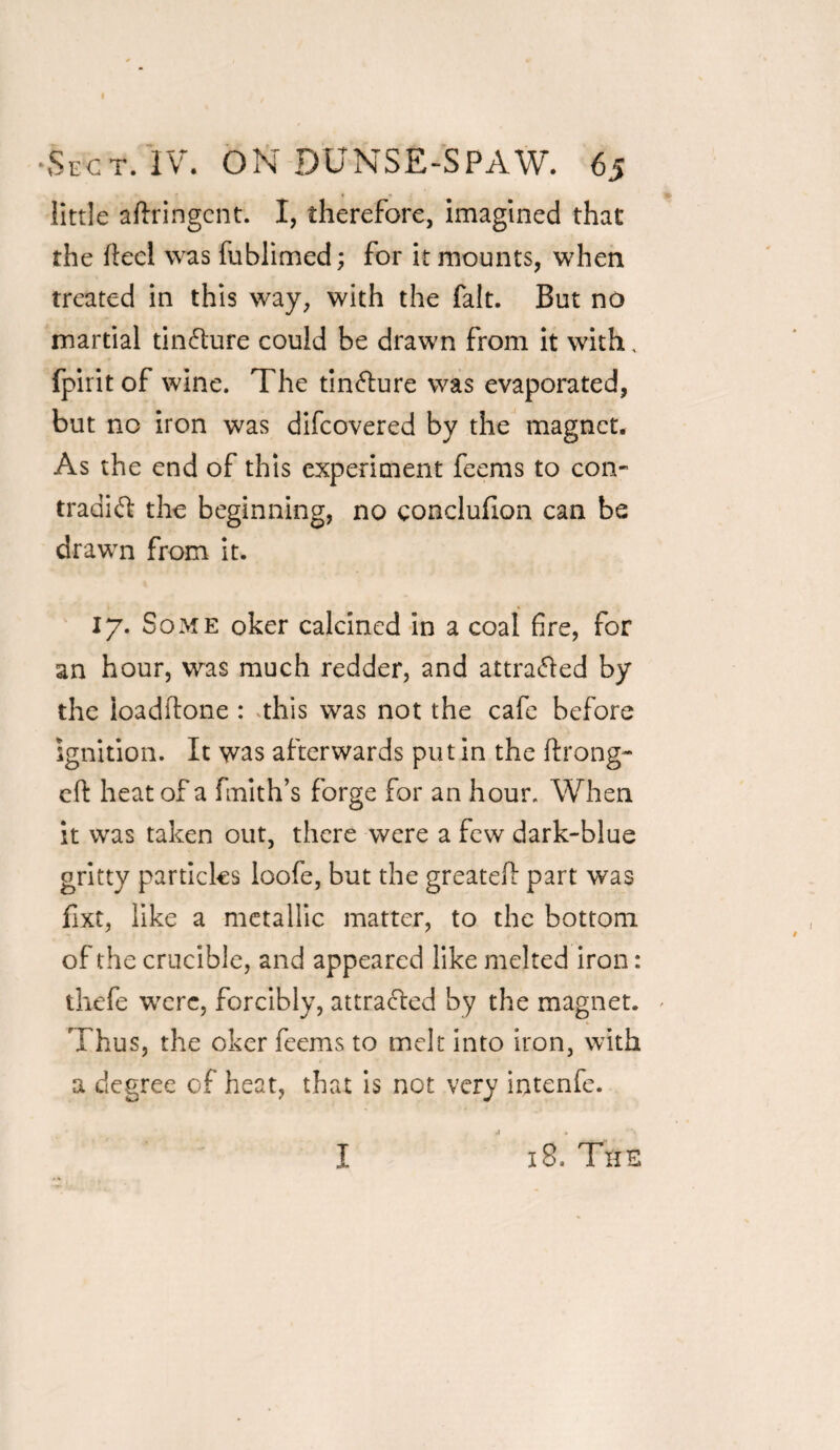 little aftfingcnt. I, therefore, imagined that the ftecl was fublimed; for it mounts, when treated in this way, with the fait. But no martial tin&ure could be drawn from it with, fpirit of wine. The tin&ure was evaporated, but no iron was difeovered by the magnet. As the end of this experiment feems to con- traaift the beginning, no conclufion can be drawn from it. 17. Some oker calcined in a coal fire, for an hour, was much redder, and attra&ed by the loadftone : this was not the cafe before ignition. It was afterwards putin the ftrong- eft heat of a fmith’s forge for an hour. When it was taken out, there were a few dark-blue gritty particles loofe, but the greatell part was fixt, like a metallic matter, to the bottom of the crucible, and appeared like melted iron: thefe were, forcibly, attracted by the magnet. Thus, the oker feems to melt into iron, with a degree of heat, that is not very intenfe. I 18. The