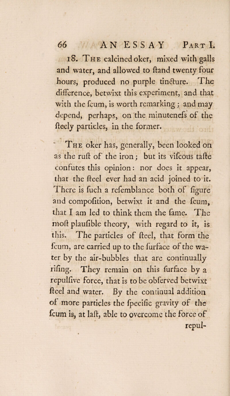 i8. The calcined oker, mixed with galls and water, and allowed to ftand twenty four hours, produced no purple tin&ure. The difference, betwixt this experiment, and that with the feum, is worth remarking ; and may depend, perhaps, on the minutenefs of the fteely particles, in the former. The oker has, generally, been looked on as the ruff of the iron; but its vifeous tafte confutes this opinion: nor does it appear, that the fteel ever had an acid joined to it. There is fuch a refemblance both of figure and compofition, betwixt it and the feum, that I am led to think them the fame. The rnoft plaufible theory, with regard to it, is this. The particles of Heel, that form the feum, are carried up to the furface of the wa¬ ter by the air-bubbles that are continually rifing. They remain on this furface by a repulfive force, that is to be obferved betwixt fteel and water. By the continual addition of more particles the fpecific gravity of the feum is, at laft, able to overcome the force of repul-