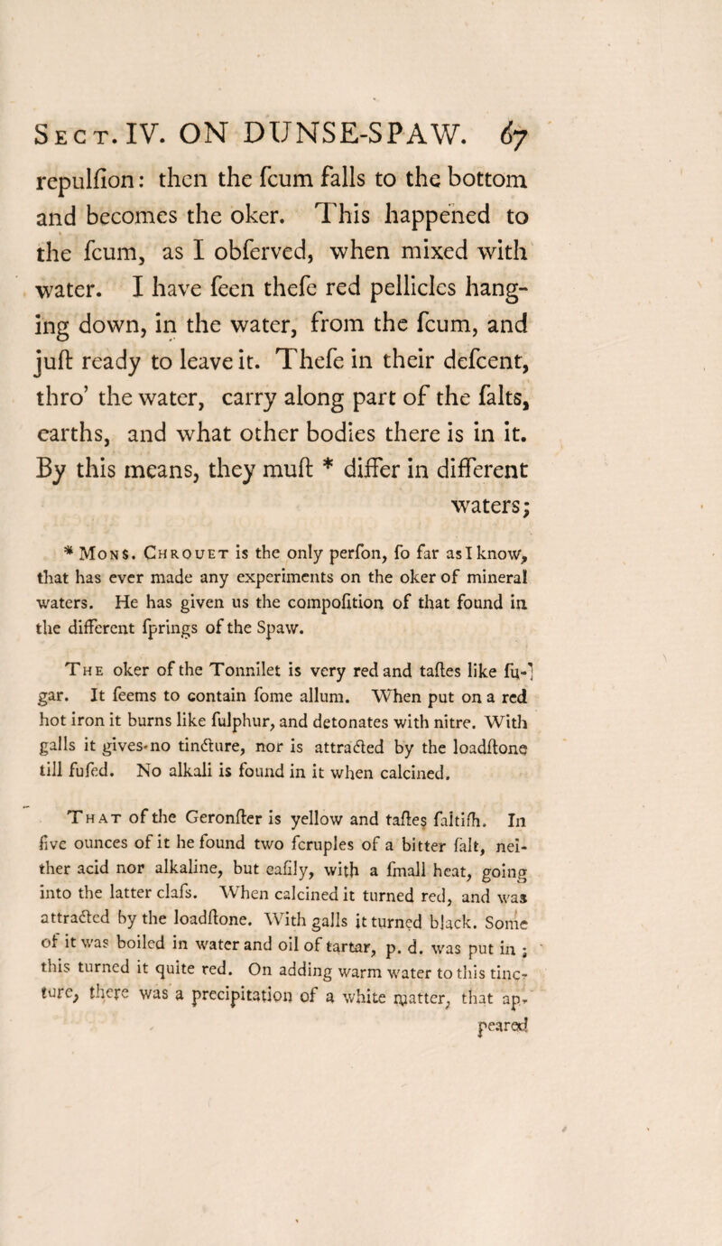 repulfion: then the feum falls to the bottom and becomes the oker. This happened to « the feum, as I obferved, when mixed with water. I have feen thefe red pellicles hang¬ ing down, in the water, from the feum, and juft ready to leave it. Thefe in their defeent, thro’ the water, carry along part of the falts, earths, and what other bodies there is in it. By this means, they muft * differ in different waters; * Mons. Chrouet is the only perfon, fo far as I know, that has ever made any experiments on the oker of mineral waters. He has given us the compofttion of that found in the different fprings of the Spaw. The oker of the Tonnilet is very red and tafles like fu-] gar. It feems to contain fome allum. When put on a red hot iron it burns like fulphur, and detonates with nitre. With galls it gives-no tindture, nor is attracted by the loadftone till fufed. No alkali is found in it when calcined. That of the Geronfler is yellow and tafles faltifh. In five ounces of it he found two fcruples of a bitter fait, nei¬ ther acid nor alkaline, but eafily, with a fmall heat, going into the latter clafs. When calcined it turned red, and was attra&ed by the loadflone. With galls it turned black. Some ol it was boiled in water and oil of tartar, p. d. was put in ; this turned it quite red. On adding warm water to this tine? turc, there was a precipitation of a white matter, that ap-