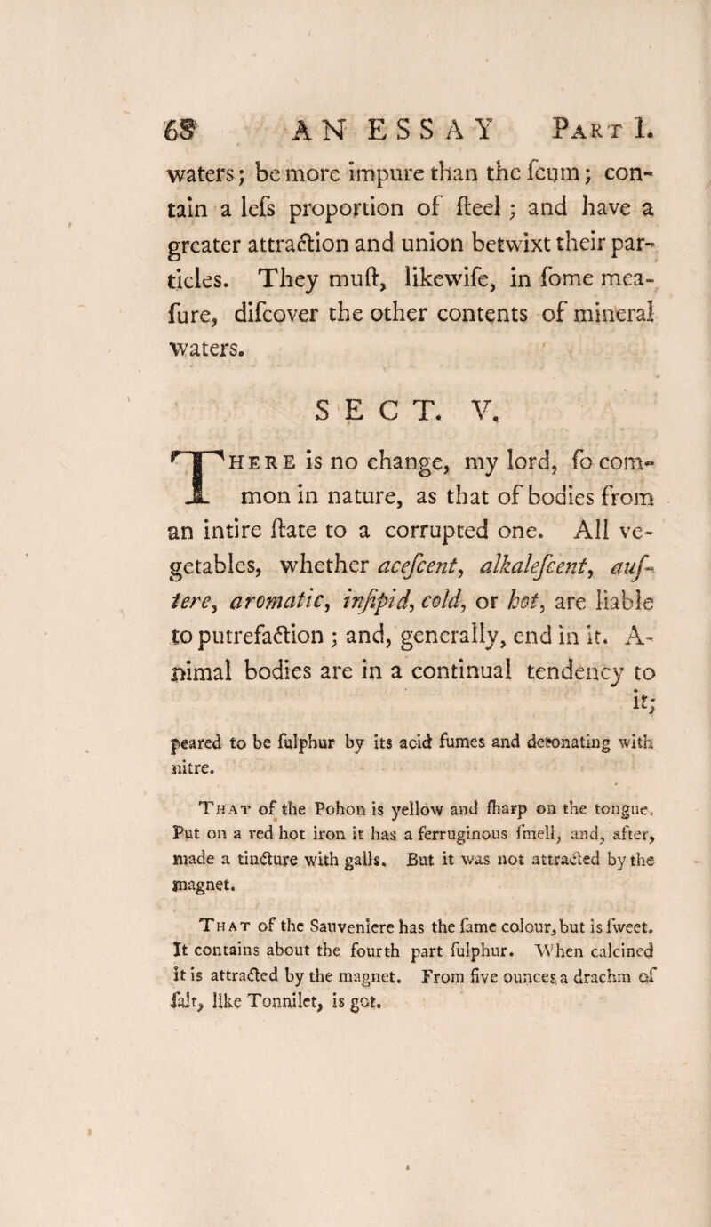 waters; be more impure than the fcum; con¬ tain a lefs proportion of fteel; and have a greater attraction and union betwixt their par¬ ticles. They muft, likewife, in fome mea- fure, difcover the other contents of mineral waters. SECT. V, npHERE is no change, my lord, focom~ JL mon in nature, as that of bodies from an intire ftate to a corrupted one. All ve¬ getables, whether acefcent, alkalefcent, auf~ tere, aromatic, infipid, cold, or kot> are liable to putrefaction ; and, generally, end in it. A- nimal bodies are in a continual tendency to i H geared to be fulphur by its acid fumes and detonating with nitre. That of the Pohon is yellow and fharp on the tongue. Put on a red hot iron it lias a ferruginous fmell, and, after, made a tin&ure with galls. J5ut it was not attracted by the magnet. That of the Sauveniere has the fame colour, but is fweet. It contains about the fourth part fulphur. When calcined it is attracted by the magnet. From five ounces, a drachm of fait, like Tonnilet, is got. *