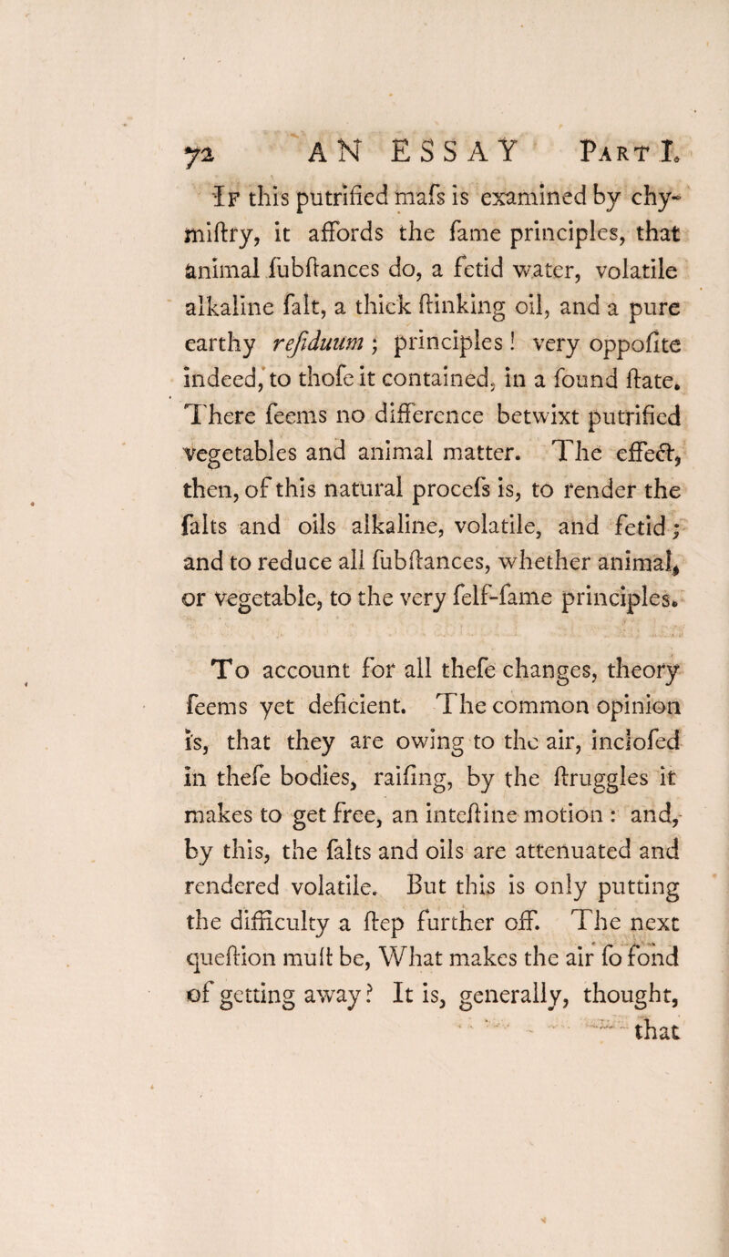 If this putrified mafs is examined by chy- miftry, it affords the fame principles, that animal fubftances do, a fetid water, volatile alkaline fait, a thick (linking oil, and a pure earthy refiduum ; principles! very oppofxte indeed, to thofeit contained, in a found (late. There feems no difference betwixt putrified vegetables and animal matter. The effect, then, of this natural procefs is, to render the falts and oils alkaline, volatile, and Fetid; and to reduce all fubftances, whether animal* or vegetable, to the very felf-fame principles. To account for all thefe changes, theory feems yet deficient. The common opinion i's, that they are owing to the air, inclofed ill thefe bodies, railing, by the druggies it makes to get free, an inteftine motion : and, by this, the falts and oils are attenuated and rendered volatile. But this is only putting the difficulty a ftep further off. The next queftion mu ft be, What makes the air fo fond of getting away ? It is, generally, thought,  ^ ~ that