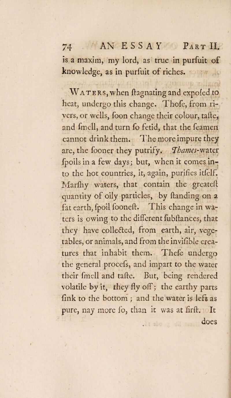 is a maxim, my lord, as true in purfuit of knowledge, as in purfuit of riches. WaterSj when ftagnatingand expofed to heat, undergo this change. Thofe, from ri¬ vers, or wells, foon change their colour, tafte, and fmell, and turn fo fetid, that the feamen cannot drink them, lire more impure they are, the fooner they putrify. 'Thames-water fpoils in a few days; but, when it comes in¬ to the hot countries, it, again, purifies itfelf. Marfhy waters, that contain the greateft quantity of oily particles, by handing on a fat earth, fpoil fooneft. This change in wa¬ ters is owing to the different fubfhmces, that they have colle&ed, from earth, air, vege¬ tables, or animals, and from the invifible crea¬ tures that inhabit them. Thefe undergo the general procefs, and impart to the water their fmell and tafte. But, being rendered volatile by it, they fly off; the earthy parts fink to the bottom ; and the water is left as pure, nay more lb, than it was at firft. It does