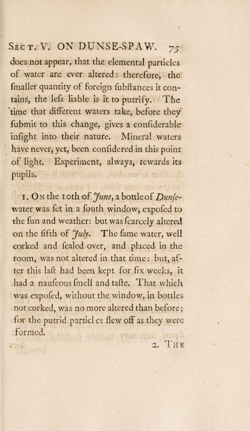 does not appear, that the elemental particles of water are ever altered: therefore, the fmaller quantity of foreign fubftances it con¬ tains, the lefs liable is it to putrify. The 'time that different waters take, before they fubmit to this change, gives a confiderable infight into their nature. Mineral waters have never, yet, been confidered in this point of light. Experiment, always, rewards its pupils. I. On the 1 oth of Ju?ie, a bottle of Duuje- water was fet in a fouth window, expofed to the fun and weather: but was fcarcely altered on the fifth of July. The fame water, well corked and fealed over, and placed in the room, was not altered in that time: but, af¬ ter this laft had been kept for fix weeks, it had a naufeous fmell and tafte. That which was expofed, without the window, in bottles not corked, was no more altered than before; for the putrid particles flew off as they were formed. > The