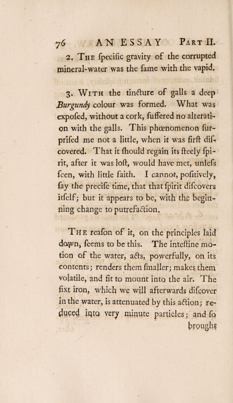 2, The fpecific gravity of the corrupted mineral-water was the fame with the vapid. 3. With the tinfture of galls a deep Burgundy colour was formed. What was expofed, without a cork, fuffered no alterati¬ on with the galls. This phenomenon fur- prifed me not a little, when it was firft dif- covered. That it fhould regain its fteely fpi- rit, after it was loft, would have met, unlefs feen, with little faith. I cannot, positively, fay the precife time, that that fpirit difcovers ltfelf; but it appears to be, with the begin-? ning change toputrefaffion, The reafon of it, on the principles laid daym, feems to be this. The inteftine mo¬ tion of the water, afls, powerfully, on its contents; renders them ftnaller; makes them volatile, and fit to mount into the air. The fixt iron, which we will afterwards difcover in the water, is attenuated by this aftion; re¬ duced |Qtq very minute particles; and fq trough?