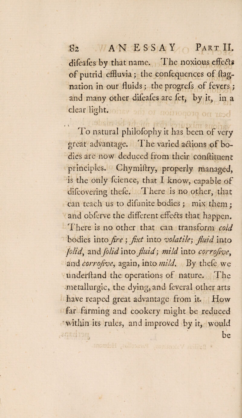 82 AN ESSAY Part II. difeafes by that name. The noxious effects of putrid effluvia; the confequences of ftag- nation in our fluids; the progrefs of fevers; and many other difeafes are fet, by it, in a clear light. J v t -■'r- • -v . ;•r* . ' • 9 \ ■ ' To natural philofophy it has been of very great advantage. The varied actions of bo¬ dies are now deduced from their conftituent principles. Chymiftry, properly managed, is the only fcience, that I know, capable of difeovering thefe. There is no other, that can teach us to difunite bodies; mix them; and obferve the different effedls that happen. There is no other that can transform cold bodies into fire ; fixt into volatile; fiuid into folid, and jo lid into fiuid; mild into corrofive, and corrofivey again, into mild. By thefe we underftand the operations of nature. The metallurgic, the dying, and feveral other arts have reaped great advantage from it. How far farming and cookery might be reduced within its rules, and improved by it,, would --•e , be