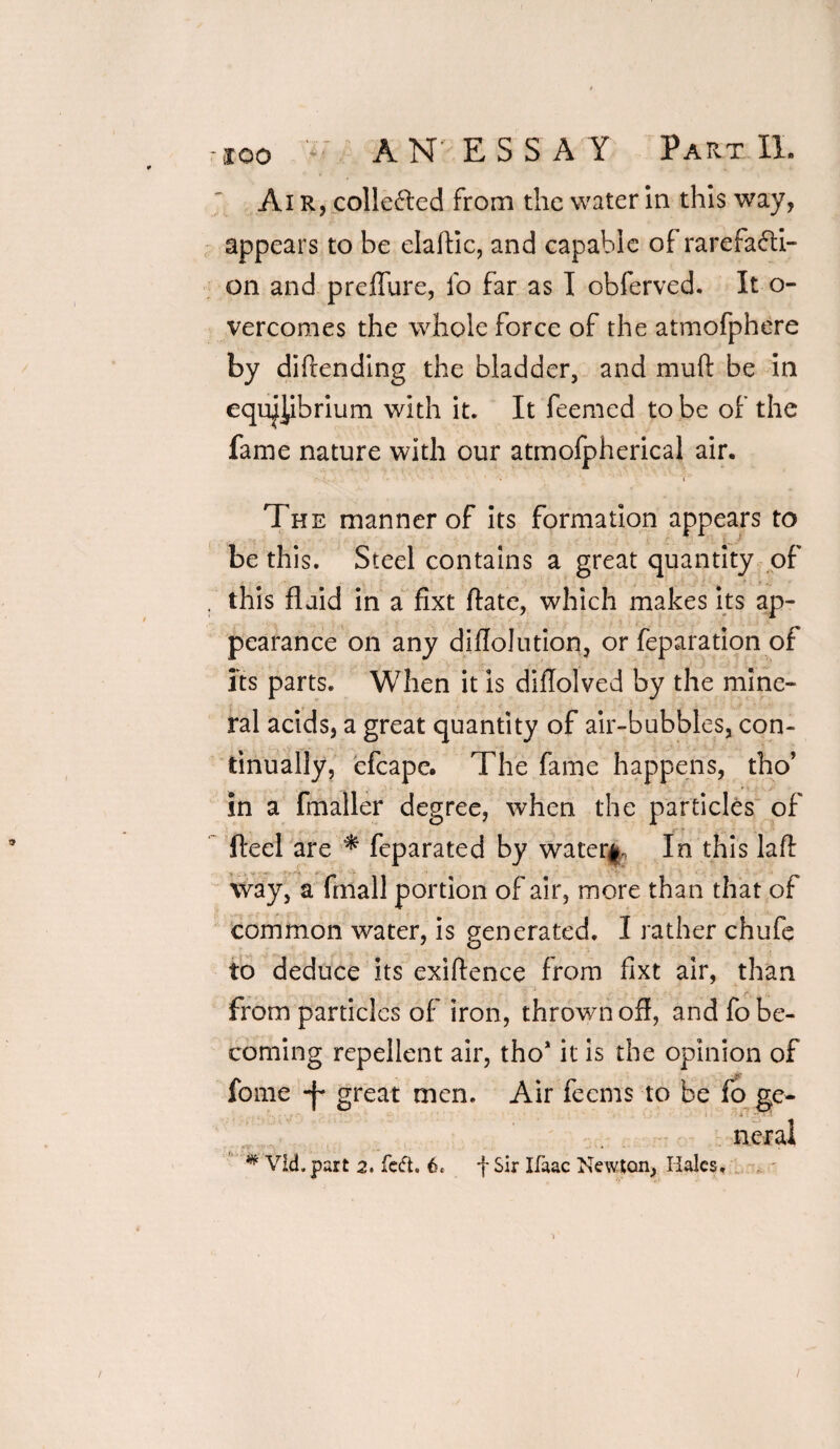 Air, collected from the water in this way, appears to be elaftic, and capable of rarefacti¬ on and preflure, fo far as T obferved. It o- vercomes the whole force of the atmofphere by diftending the bladder, and muft be in equilibrium with it. It feemed to be of the fame nature with our atmofpherical air. ' t:.. - ’ ■ • • * •» ■ *  * 'i9 The manner of its formation appears to be this. Steel contains a great quantity of , this fluid in a fixt ftate, which makes its ap¬ pearance on any diflolution, or feparation of its parts. When it is diflolved by the mine¬ ral acids, a great quantity of air-bubbles, con¬ tinually, efcape. The fame happens, tho’ in a fmaller degree, when the particles of fteel are * feparated by water#. In this laft way, a fmall portion of air, more than that of common water, is generated. I rather chufe to deduce its exiftence from fixt air, than from particles of iron, thrown ofl, and fo be¬ coming repellent air, tho1 it is the opinion of fome great men. Air feems to be fo ge- -i -> ■. neral # Vid.part 2. feft. fSir Ifaac Newton, Hales.