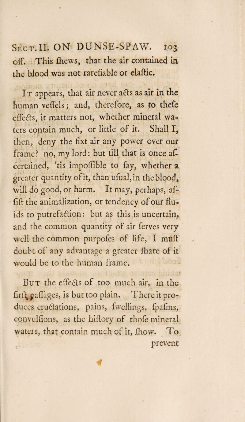 off. This fhews, that the air contained in the blood was not rarefiable or elaftic. . . t . * ; • - , It appears, that air never a&s as air in the human veflels; and, therefore, as to thefe effects, it matters not, whether mineral wa¬ ters contain much, or little of it. Shall I, then, deny the fixt air any power over our frame? no, my lord: but till that is once at certained, ’tis impoffible to fay, whether a greater quantity ofit, than ufual,in theblood, will do good, or harm. It may, perhaps, af- fift the animalization, or tendency of our flu¬ ids to putrefa&ion: but as this is uncertain* and the common quantity of air ferves very well the common purpofes of life, I muff doubt of any advantage a greater lhare of it would be to the human frame. ♦ But the effe6ls of too much air. In the flrft, jpaflages, is but too plain. There it pro¬ duces erudations, pains, fwellings, fpafms, convulflons, as the hiftory of thofe mineral waters, that contain much of it, fhow. To % prevent