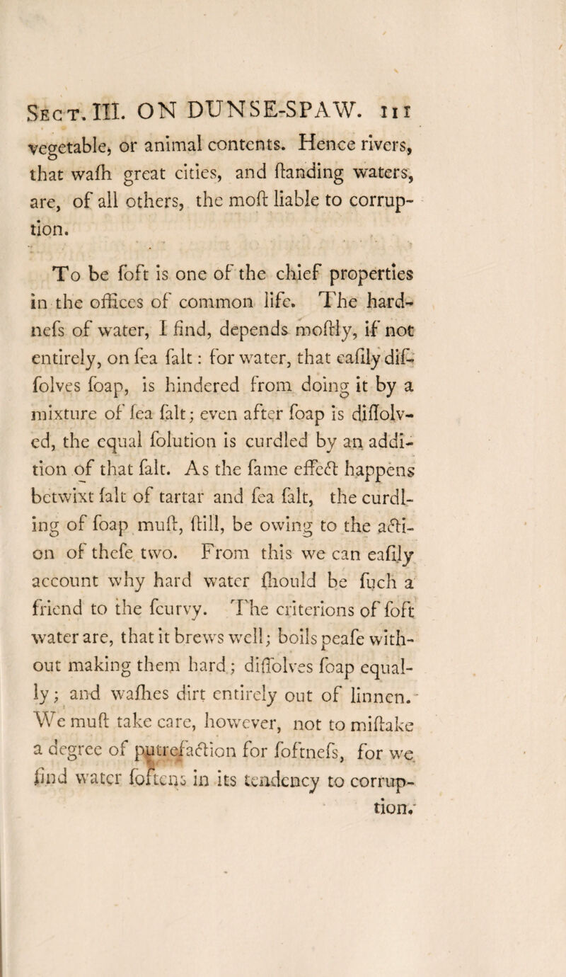 vegetable* or animal contents. Hence rivers, that wadi great cities, and (landing waters, are, of all others, the mod liable to corrup¬ tion. * , * *• * ’ * To be foft is one of the chief properties in the offices of common life. The hard- nefs of water, I find, depends mofrly, if not entirely, on fea fait: for water, that sadly dif- folves foap, is hindered from doing it by a mixture of fea fait; even after foap is diflolv- cd, the equal folution is curdled by an addi¬ tion of that fait. As the fame effeft happens betwixt (alt of tartar and fea fait, the curdl¬ ing of foap mull, dill, be owing to the acti¬ on of thefe two. From this we can eadly account why hard water fhould be fuch a friend to the feurvy. The criterions of foft water are, that it brews well; boils peafe with¬ out making them hard; diOblves foap equal¬ ly ; and wadies dirt entirely out of linnen.* We mud take care, however, not to miftake a degree of putrefaction for foftnefs, for we find water foitcns in its tendency to corrup¬ tion/