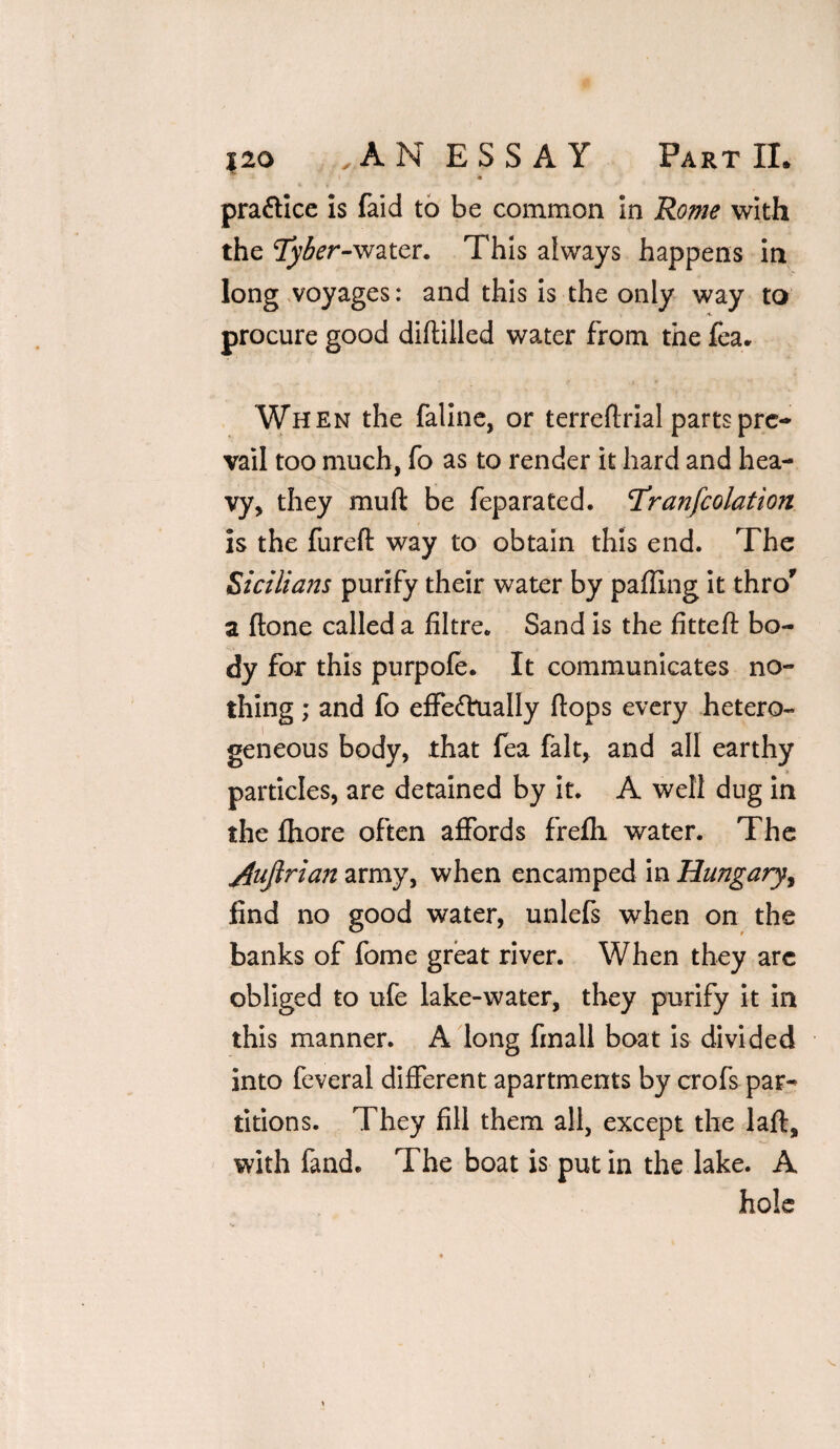 m pra&ice is faid to be common in Rome with the tyber-water. This always happens in long voyages: and this is the only way to procure good diftilled water from the fea. When the faline, or terreflrial parts pre¬ vail too much, fo as to render it hard and hea¬ vy, they muft be feparated. rfranfcolation is the furefl way to obtain this end. The Sicilians purify their water by paffing it thro' a ftone called a filtre. Sand is the fittefl bo¬ dy for this purpofe. It communicates no¬ thing ; and fo effeftually flops every hetero¬ geneous body, that fea fait, and all earthy particles, are detained by it. A well dug in the fhore often affords frefli water. The j4uftrian army, when encamped in Hungary, find no good water, unlefs when on the banks of fome great river. When they arc obliged to ufe lake-water, they purify it in this manner. A long finall boat is divided into feveral different apartments by crofs par¬ titions. They fill them all, except the laft, with fand* The boat is put in the lake. A hole