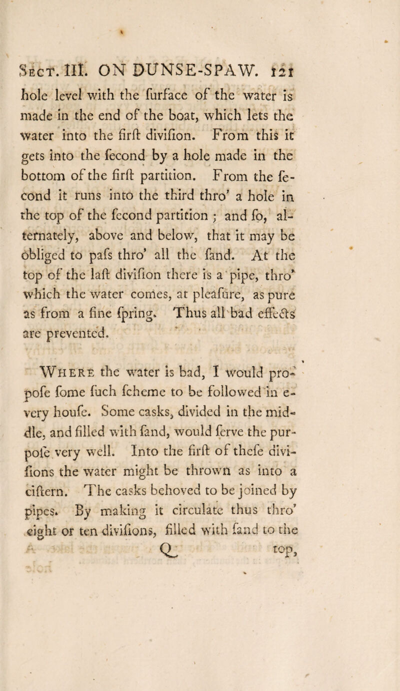 hole level with the furface of the water is made in the end of the boat, which lets the water into the firfh divifion. From this it gets into the fecond by a hole made in the bottom of the firft partition. From the fe¬ cond it runs into the third thro' a hole in the top of the fecond partition ; and fo, al¬ ternately, above and below, that it may be obliged to pafs thro’ all the fand. At the top of the laft divifion there is a pipe, thro’ which the water comes, at pleafure, as pure as from a fine fpring. Thus all bad effects are prevented. Where the water is bad, I would pro- pofe fome Inch fcheme to be followed in e- very houfe. Some casks, divided in the mid* die, and filled with fand, would ferve the pur- pole very well. Into the firft of thefe divi¬ fion s the water might be thrown as into a ciftern. The casks behoved to be joined by pipes* By making it circulate thus thro1' eight or ten divifions, filled with fand to the iop>