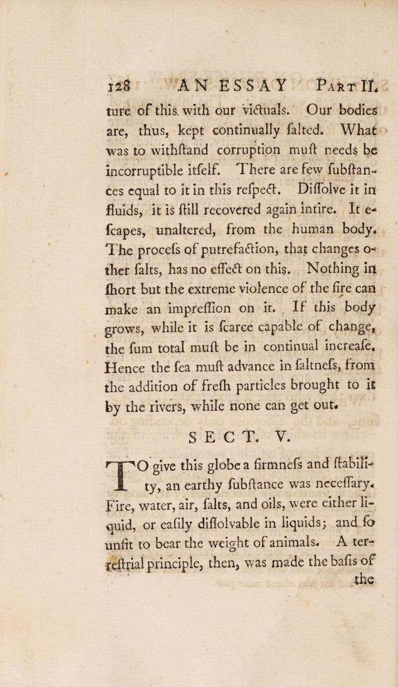 ture of this, with our Victuals. Our bodies are, thus, kept continually faked. What was to withftand corruption muft needs be incorruptible itfelf. There are few lubftan- ces equal to it in this refpech Diffolve it in fluids, it is kill recovered again intire. It e* fcapes, unaltered, from the human body. The procefs of putrefadiion, that changes o* ther falts, has no effeft on this. Nothing in fhort but the extreme violence of the fire can make an impreffion on it. If this body grows, while it is fearce capable of change, the fum total mufl be in continual increafe. Hence the fea muft advance in faltnefs, from the addition of frefh particles brought to it by the rivers, while none can get out# SECT. V. r'|HQ give this globe a firmnefs and ftabift- JL ty, an earthy fubftance was neeeflary* Fire, water, air, falts, and oils, were either li¬ quid, or eafily diftolvable in liquids; and fo unfit to bear the weight of animals. A ter- reftrial principle, then, was made the bafts of