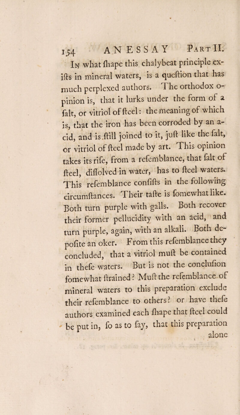 In what fliape this chalybeat principle ex- ifts in mineral waters, is a queftion that has much perplexed authors. 1 he orthodox o pinion is, that it lurks under the form of a fait, or vitriol of heel: the meaning of which is, that the iron has been corroded by an a- cid, and is.ftill joined to it, juft like the fait, or vitriol of fteel made by art. This opinion takes its rife, from a refemolance, that lalt of fteel, diflolved in water, has to fteel waters. This refemblance confifts in the following circumftances. Their tafte is fomewhatlike. Both turn purple with galls. Both recover their former pellucidity with an acid, and turn purple, again, with an alkali. Both de- pofite an oker. From this refemblance they concluded, that a vitriol muft be contained in thefe waters. But is not the conclufion fomewhat drained ? Muft the refemblance of mineral waters to this preparation exclude their refemblance to others ? or have tnele authors examined each fliape that fteel couid be put in, fo as to fay, that this preparation alone